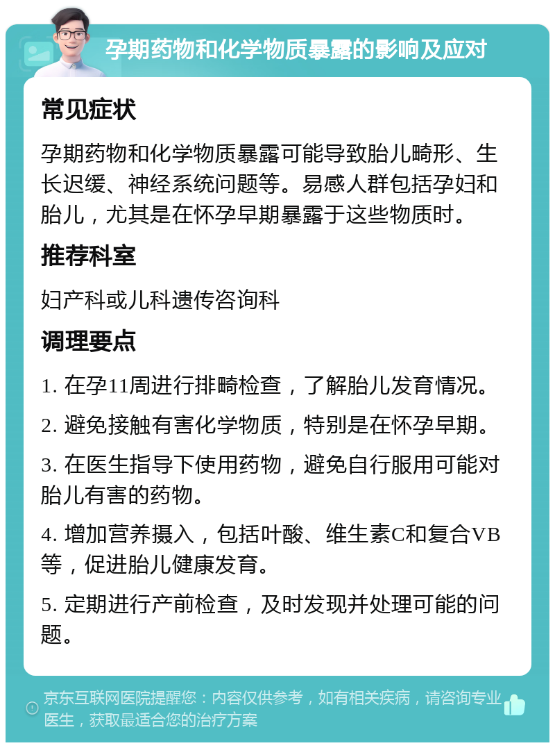 孕期药物和化学物质暴露的影响及应对 常见症状 孕期药物和化学物质暴露可能导致胎儿畸形、生长迟缓、神经系统问题等。易感人群包括孕妇和胎儿，尤其是在怀孕早期暴露于这些物质时。 推荐科室 妇产科或儿科遗传咨询科 调理要点 1. 在孕11周进行排畸检查，了解胎儿发育情况。 2. 避免接触有害化学物质，特别是在怀孕早期。 3. 在医生指导下使用药物，避免自行服用可能对胎儿有害的药物。 4. 增加营养摄入，包括叶酸、维生素C和复合VB等，促进胎儿健康发育。 5. 定期进行产前检查，及时发现并处理可能的问题。