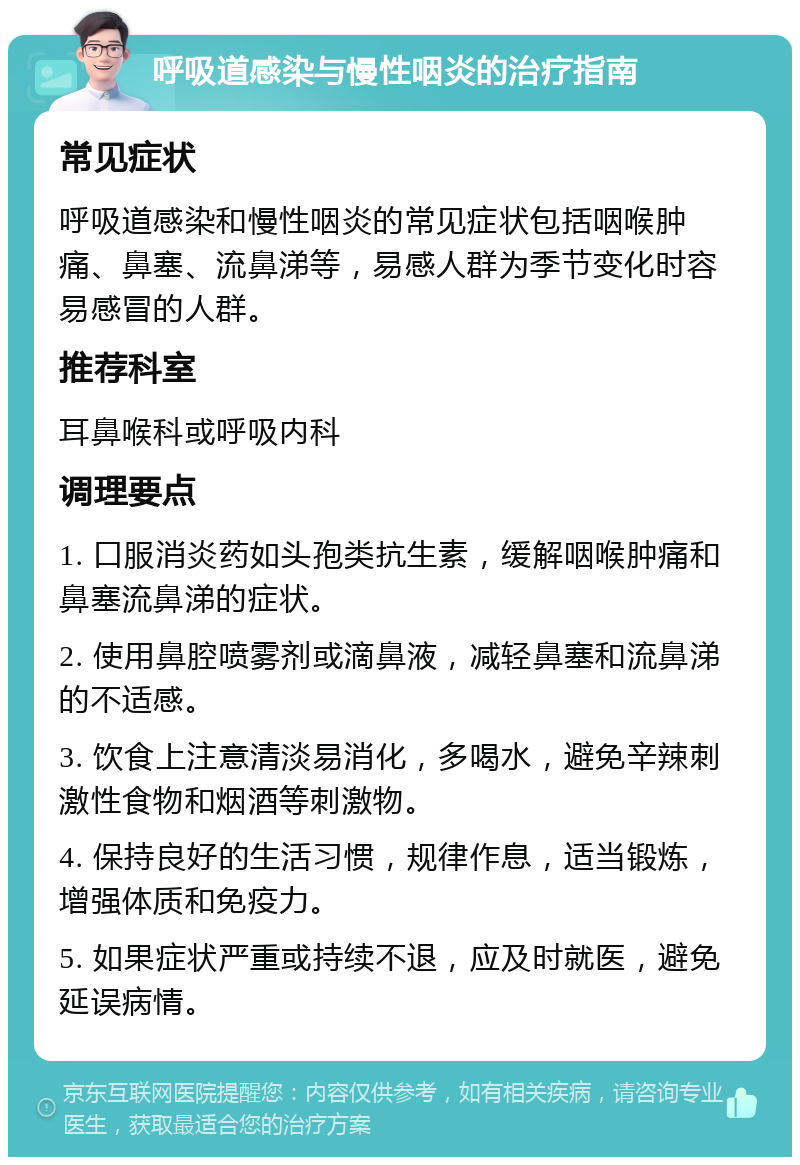 呼吸道感染与慢性咽炎的治疗指南 常见症状 呼吸道感染和慢性咽炎的常见症状包括咽喉肿痛、鼻塞、流鼻涕等，易感人群为季节变化时容易感冒的人群。 推荐科室 耳鼻喉科或呼吸内科 调理要点 1. 口服消炎药如头孢类抗生素，缓解咽喉肿痛和鼻塞流鼻涕的症状。 2. 使用鼻腔喷雾剂或滴鼻液，减轻鼻塞和流鼻涕的不适感。 3. 饮食上注意清淡易消化，多喝水，避免辛辣刺激性食物和烟酒等刺激物。 4. 保持良好的生活习惯，规律作息，适当锻炼，增强体质和免疫力。 5. 如果症状严重或持续不退，应及时就医，避免延误病情。