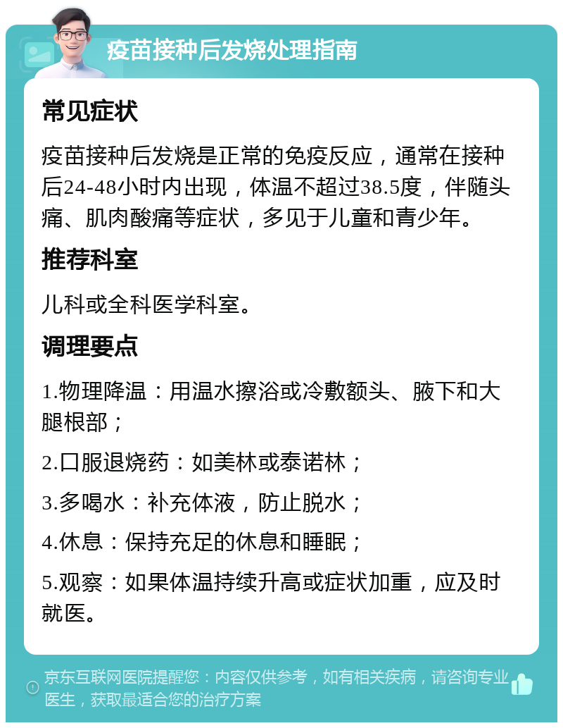 疫苗接种后发烧处理指南 常见症状 疫苗接种后发烧是正常的免疫反应，通常在接种后24-48小时内出现，体温不超过38.5度，伴随头痛、肌肉酸痛等症状，多见于儿童和青少年。 推荐科室 儿科或全科医学科室。 调理要点 1.物理降温：用温水擦浴或冷敷额头、腋下和大腿根部； 2.口服退烧药：如美林或泰诺林； 3.多喝水：补充体液，防止脱水； 4.休息：保持充足的休息和睡眠； 5.观察：如果体温持续升高或症状加重，应及时就医。