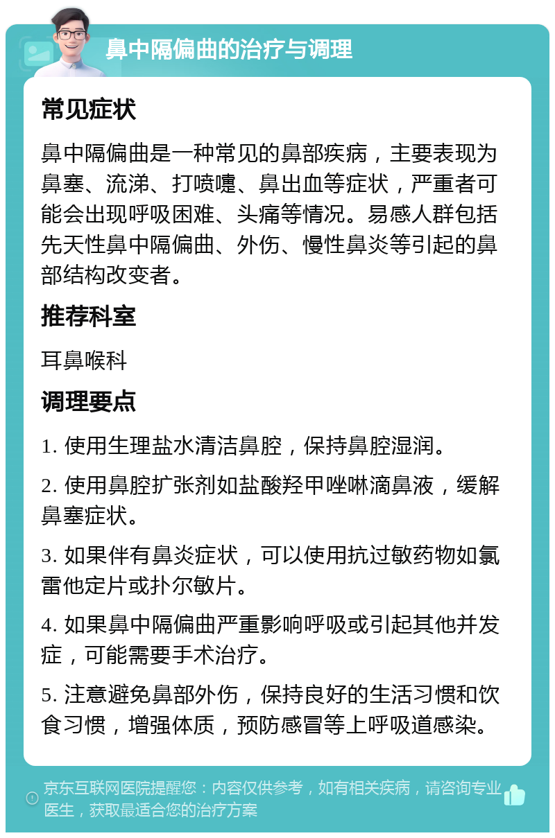 鼻中隔偏曲的治疗与调理 常见症状 鼻中隔偏曲是一种常见的鼻部疾病，主要表现为鼻塞、流涕、打喷嚏、鼻出血等症状，严重者可能会出现呼吸困难、头痛等情况。易感人群包括先天性鼻中隔偏曲、外伤、慢性鼻炎等引起的鼻部结构改变者。 推荐科室 耳鼻喉科 调理要点 1. 使用生理盐水清洁鼻腔，保持鼻腔湿润。 2. 使用鼻腔扩张剂如盐酸羟甲唑啉滴鼻液，缓解鼻塞症状。 3. 如果伴有鼻炎症状，可以使用抗过敏药物如氯雷他定片或扑尔敏片。 4. 如果鼻中隔偏曲严重影响呼吸或引起其他并发症，可能需要手术治疗。 5. 注意避免鼻部外伤，保持良好的生活习惯和饮食习惯，增强体质，预防感冒等上呼吸道感染。