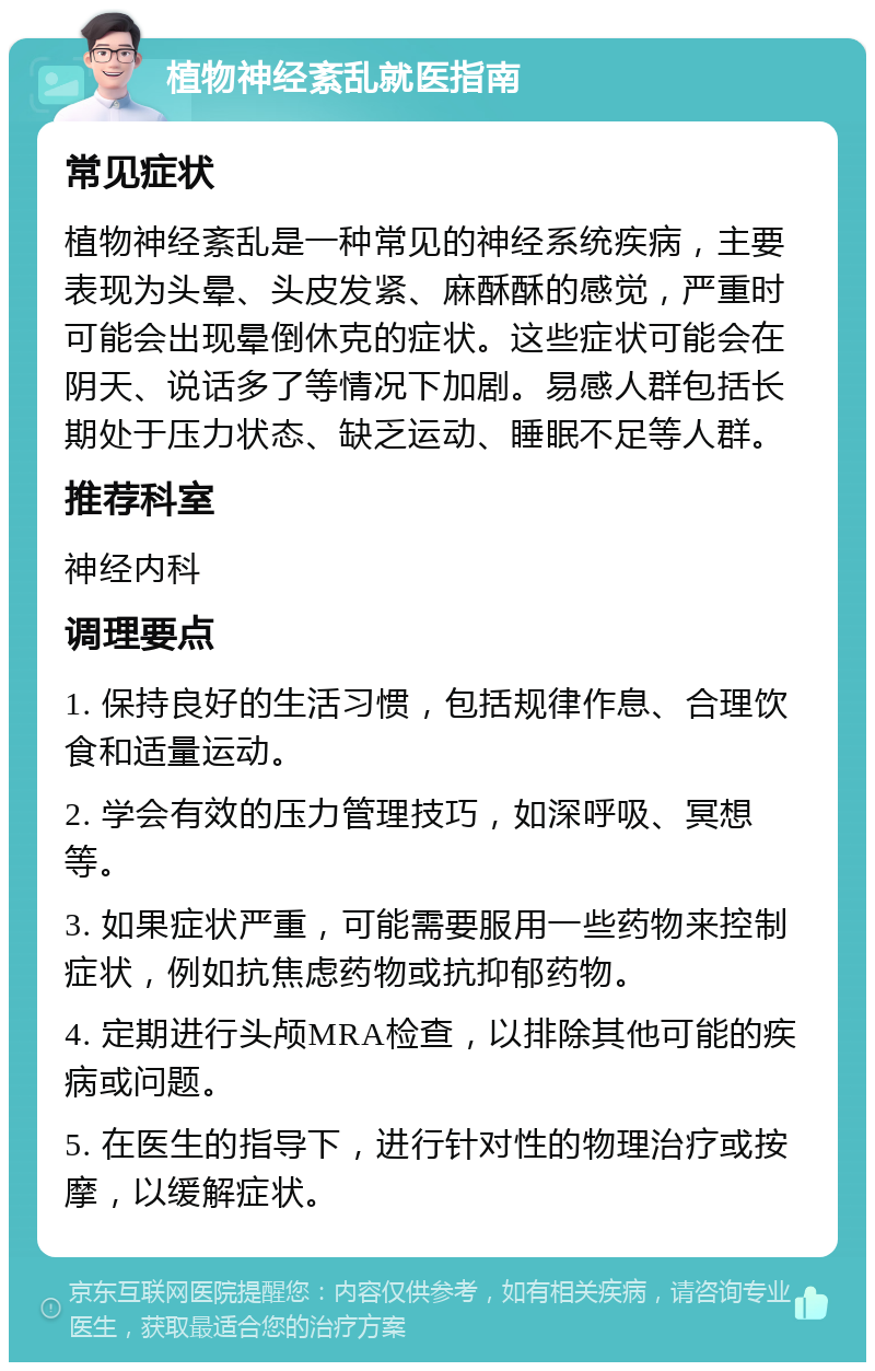 植物神经紊乱就医指南 常见症状 植物神经紊乱是一种常见的神经系统疾病，主要表现为头晕、头皮发紧、麻酥酥的感觉，严重时可能会出现晕倒休克的症状。这些症状可能会在阴天、说话多了等情况下加剧。易感人群包括长期处于压力状态、缺乏运动、睡眠不足等人群。 推荐科室 神经内科 调理要点 1. 保持良好的生活习惯，包括规律作息、合理饮食和适量运动。 2. 学会有效的压力管理技巧，如深呼吸、冥想等。 3. 如果症状严重，可能需要服用一些药物来控制症状，例如抗焦虑药物或抗抑郁药物。 4. 定期进行头颅MRA检查，以排除其他可能的疾病或问题。 5. 在医生的指导下，进行针对性的物理治疗或按摩，以缓解症状。