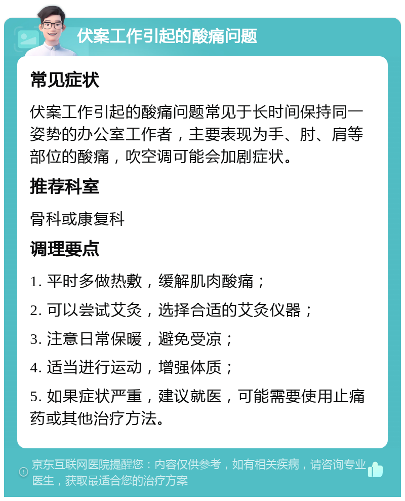 伏案工作引起的酸痛问题 常见症状 伏案工作引起的酸痛问题常见于长时间保持同一姿势的办公室工作者，主要表现为手、肘、肩等部位的酸痛，吹空调可能会加剧症状。 推荐科室 骨科或康复科 调理要点 1. 平时多做热敷，缓解肌肉酸痛； 2. 可以尝试艾灸，选择合适的艾灸仪器； 3. 注意日常保暖，避免受凉； 4. 适当进行运动，增强体质； 5. 如果症状严重，建议就医，可能需要使用止痛药或其他治疗方法。