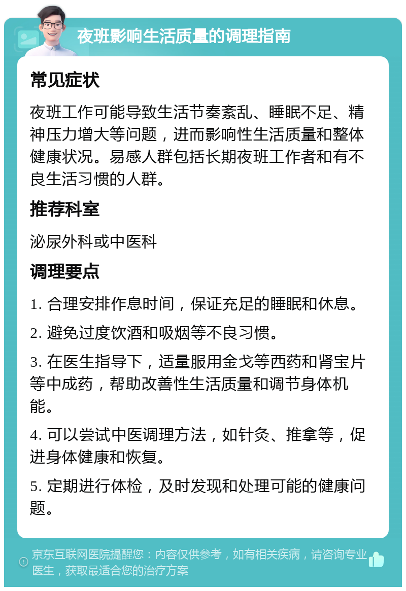 夜班影响生活质量的调理指南 常见症状 夜班工作可能导致生活节奏紊乱、睡眠不足、精神压力增大等问题，进而影响性生活质量和整体健康状况。易感人群包括长期夜班工作者和有不良生活习惯的人群。 推荐科室 泌尿外科或中医科 调理要点 1. 合理安排作息时间，保证充足的睡眠和休息。 2. 避免过度饮酒和吸烟等不良习惯。 3. 在医生指导下，适量服用金戈等西药和肾宝片等中成药，帮助改善性生活质量和调节身体机能。 4. 可以尝试中医调理方法，如针灸、推拿等，促进身体健康和恢复。 5. 定期进行体检，及时发现和处理可能的健康问题。