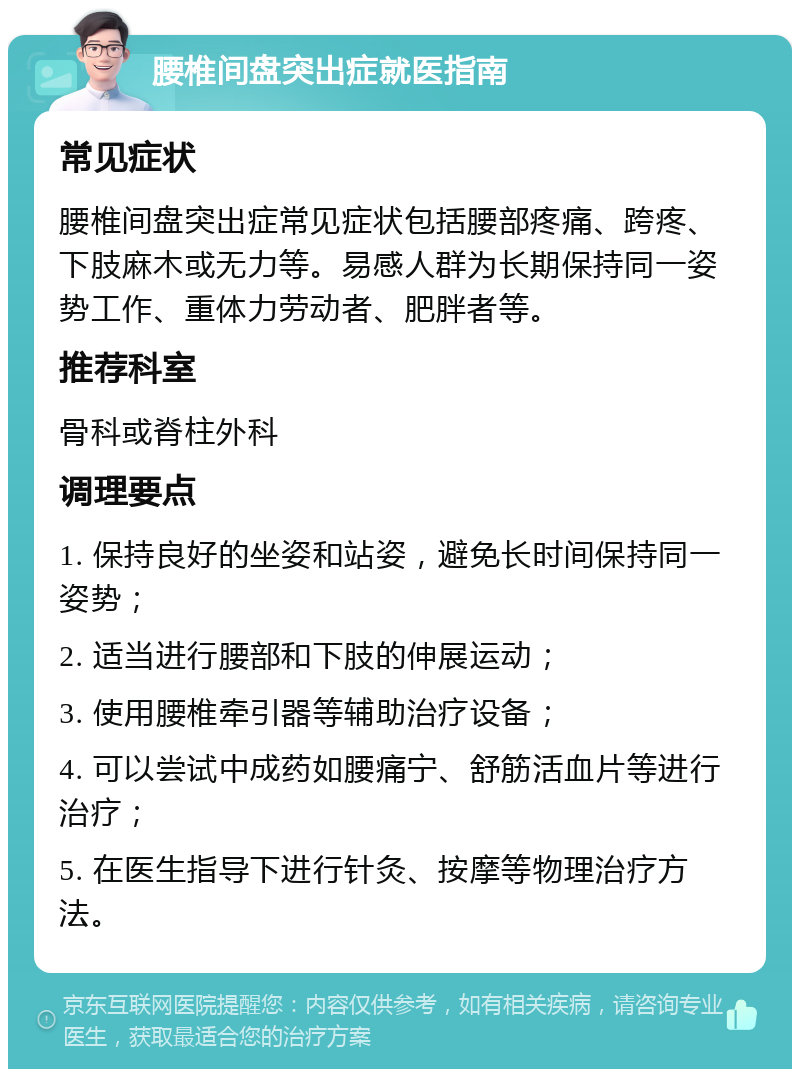 腰椎间盘突出症就医指南 常见症状 腰椎间盘突出症常见症状包括腰部疼痛、跨疼、下肢麻木或无力等。易感人群为长期保持同一姿势工作、重体力劳动者、肥胖者等。 推荐科室 骨科或脊柱外科 调理要点 1. 保持良好的坐姿和站姿，避免长时间保持同一姿势； 2. 适当进行腰部和下肢的伸展运动； 3. 使用腰椎牵引器等辅助治疗设备； 4. 可以尝试中成药如腰痛宁、舒筋活血片等进行治疗； 5. 在医生指导下进行针灸、按摩等物理治疗方法。