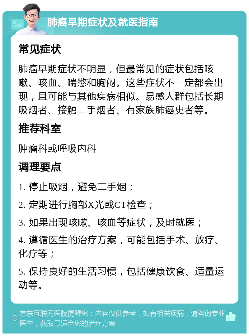 肺癌早期症状及就医指南 常见症状 肺癌早期症状不明显，但最常见的症状包括咳嗽、咳血、喘憋和胸闷。这些症状不一定都会出现，且可能与其他疾病相似。易感人群包括长期吸烟者、接触二手烟者、有家族肺癌史者等。 推荐科室 肿瘤科或呼吸内科 调理要点 1. 停止吸烟，避免二手烟； 2. 定期进行胸部X光或CT检查； 3. 如果出现咳嗽、咳血等症状，及时就医； 4. 遵循医生的治疗方案，可能包括手术、放疗、化疗等； 5. 保持良好的生活习惯，包括健康饮食、适量运动等。