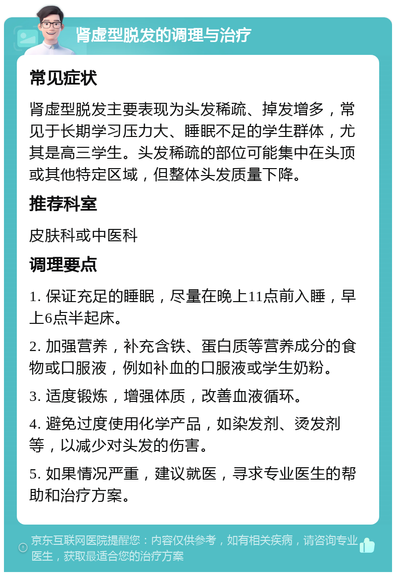 肾虚型脱发的调理与治疗 常见症状 肾虚型脱发主要表现为头发稀疏、掉发增多，常见于长期学习压力大、睡眠不足的学生群体，尤其是高三学生。头发稀疏的部位可能集中在头顶或其他特定区域，但整体头发质量下降。 推荐科室 皮肤科或中医科 调理要点 1. 保证充足的睡眠，尽量在晚上11点前入睡，早上6点半起床。 2. 加强营养，补充含铁、蛋白质等营养成分的食物或口服液，例如补血的口服液或学生奶粉。 3. 适度锻炼，增强体质，改善血液循环。 4. 避免过度使用化学产品，如染发剂、烫发剂等，以减少对头发的伤害。 5. 如果情况严重，建议就医，寻求专业医生的帮助和治疗方案。