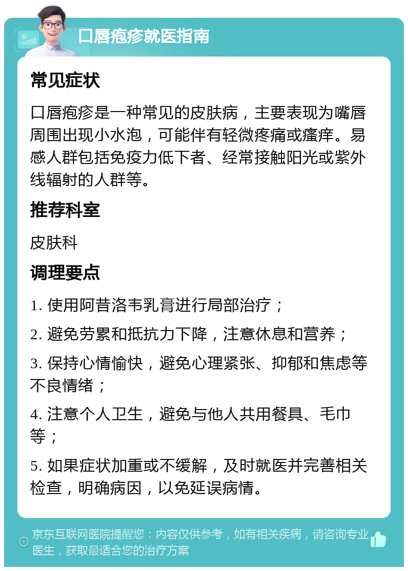 口唇疱疹就医指南 常见症状 口唇疱疹是一种常见的皮肤病，主要表现为嘴唇周围出现小水泡，可能伴有轻微疼痛或瘙痒。易感人群包括免疫力低下者、经常接触阳光或紫外线辐射的人群等。 推荐科室 皮肤科 调理要点 1. 使用阿昔洛韦乳膏进行局部治疗； 2. 避免劳累和抵抗力下降，注意休息和营养； 3. 保持心情愉快，避免心理紧张、抑郁和焦虑等不良情绪； 4. 注意个人卫生，避免与他人共用餐具、毛巾等； 5. 如果症状加重或不缓解，及时就医并完善相关检查，明确病因，以免延误病情。