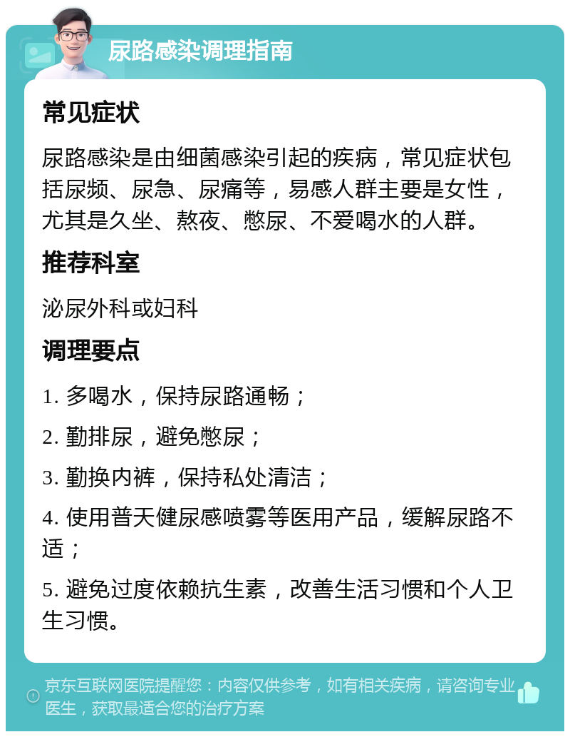 尿路感染调理指南 常见症状 尿路感染是由细菌感染引起的疾病，常见症状包括尿频、尿急、尿痛等，易感人群主要是女性，尤其是久坐、熬夜、憋尿、不爱喝水的人群。 推荐科室 泌尿外科或妇科 调理要点 1. 多喝水，保持尿路通畅； 2. 勤排尿，避免憋尿； 3. 勤换内裤，保持私处清洁； 4. 使用普天健尿感喷雾等医用产品，缓解尿路不适； 5. 避免过度依赖抗生素，改善生活习惯和个人卫生习惯。