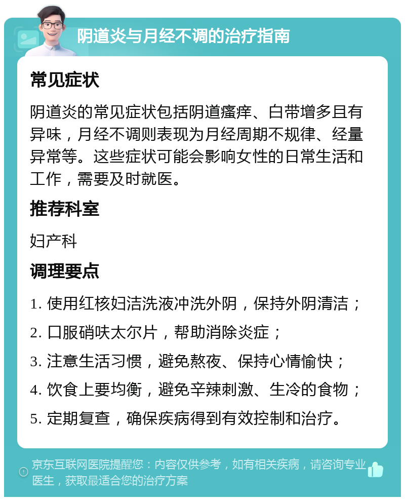 阴道炎与月经不调的治疗指南 常见症状 阴道炎的常见症状包括阴道瘙痒、白带增多且有异味，月经不调则表现为月经周期不规律、经量异常等。这些症状可能会影响女性的日常生活和工作，需要及时就医。 推荐科室 妇产科 调理要点 1. 使用红核妇洁洗液冲洗外阴，保持外阴清洁； 2. 口服硝呋太尔片，帮助消除炎症； 3. 注意生活习惯，避免熬夜、保持心情愉快； 4. 饮食上要均衡，避免辛辣刺激、生冷的食物； 5. 定期复查，确保疾病得到有效控制和治疗。