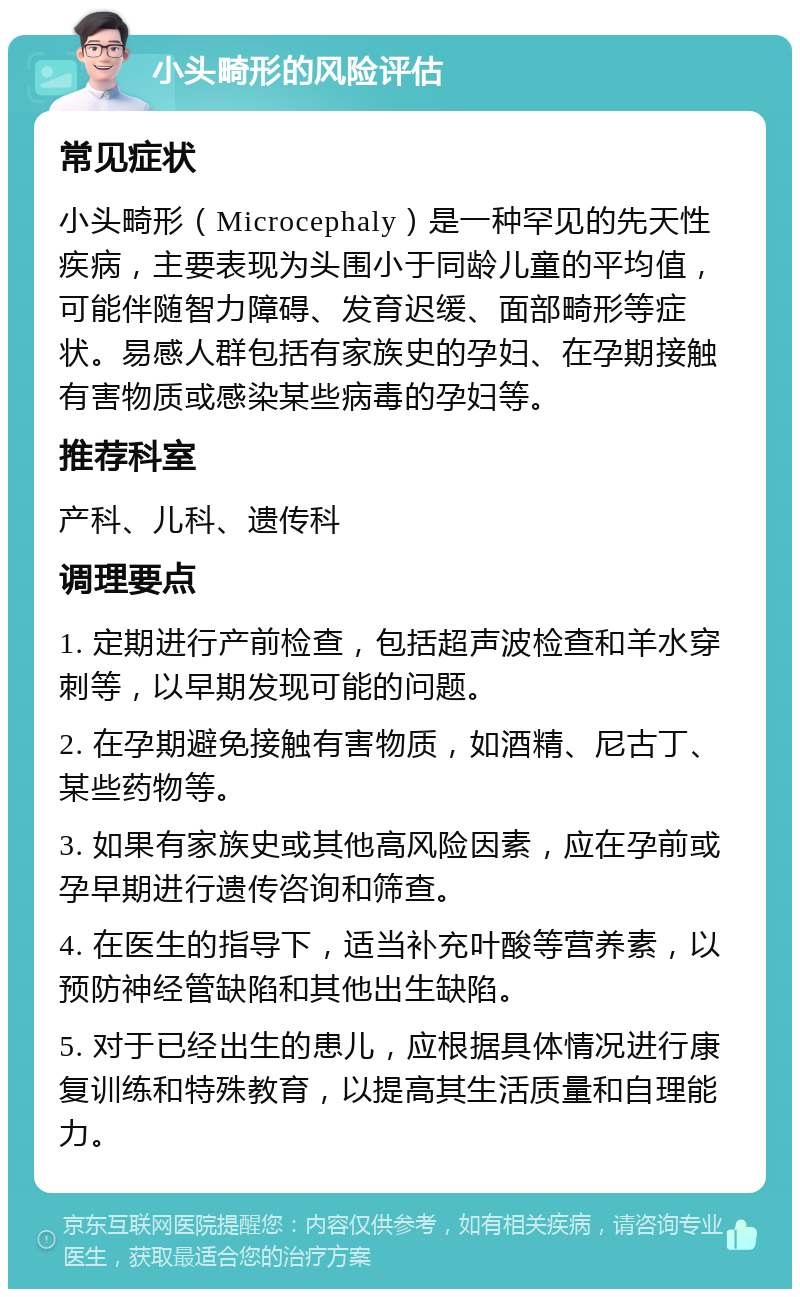 小头畸形的风险评估 常见症状 小头畸形（Microcephaly）是一种罕见的先天性疾病，主要表现为头围小于同龄儿童的平均值，可能伴随智力障碍、发育迟缓、面部畸形等症状。易感人群包括有家族史的孕妇、在孕期接触有害物质或感染某些病毒的孕妇等。 推荐科室 产科、儿科、遗传科 调理要点 1. 定期进行产前检查，包括超声波检查和羊水穿刺等，以早期发现可能的问题。 2. 在孕期避免接触有害物质，如酒精、尼古丁、某些药物等。 3. 如果有家族史或其他高风险因素，应在孕前或孕早期进行遗传咨询和筛查。 4. 在医生的指导下，适当补充叶酸等营养素，以预防神经管缺陷和其他出生缺陷。 5. 对于已经出生的患儿，应根据具体情况进行康复训练和特殊教育，以提高其生活质量和自理能力。