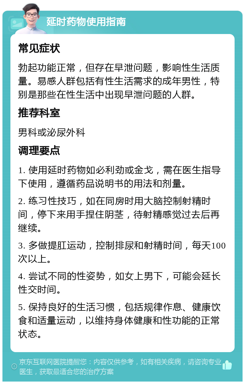 延时药物使用指南 常见症状 勃起功能正常，但存在早泄问题，影响性生活质量。易感人群包括有性生活需求的成年男性，特别是那些在性生活中出现早泄问题的人群。 推荐科室 男科或泌尿外科 调理要点 1. 使用延时药物如必利劲或金戈，需在医生指导下使用，遵循药品说明书的用法和剂量。 2. 练习性技巧，如在同房时用大脑控制射精时间，停下来用手捏住阴茎，待射精感觉过去后再继续。 3. 多做提肛运动，控制排尿和射精时间，每天100次以上。 4. 尝试不同的性姿势，如女上男下，可能会延长性交时间。 5. 保持良好的生活习惯，包括规律作息、健康饮食和适量运动，以维持身体健康和性功能的正常状态。