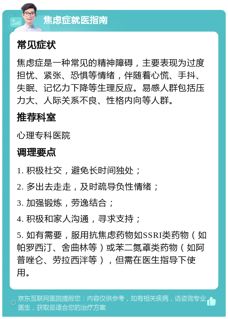 焦虑症就医指南 常见症状 焦虑症是一种常见的精神障碍，主要表现为过度担忧、紧张、恐惧等情绪，伴随着心慌、手抖、失眠、记忆力下降等生理反应。易感人群包括压力大、人际关系不良、性格内向等人群。 推荐科室 心理专科医院 调理要点 1. 积极社交，避免长时间独处； 2. 多出去走走，及时疏导负性情绪； 3. 加强锻炼，劳逸结合； 4. 积极和家人沟通，寻求支持； 5. 如有需要，服用抗焦虑药物如SSRI类药物（如帕罗西汀、舍曲林等）或苯二氮䓬类药物（如阿普唑仑、劳拉西泮等），但需在医生指导下使用。