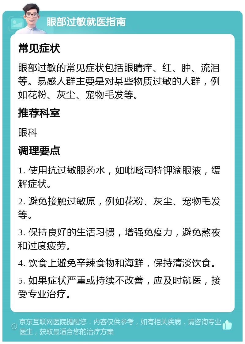 眼部过敏就医指南 常见症状 眼部过敏的常见症状包括眼睛痒、红、肿、流泪等。易感人群主要是对某些物质过敏的人群，例如花粉、灰尘、宠物毛发等。 推荐科室 眼科 调理要点 1. 使用抗过敏眼药水，如吡嘧司特钾滴眼液，缓解症状。 2. 避免接触过敏原，例如花粉、灰尘、宠物毛发等。 3. 保持良好的生活习惯，增强免疫力，避免熬夜和过度疲劳。 4. 饮食上避免辛辣食物和海鲜，保持清淡饮食。 5. 如果症状严重或持续不改善，应及时就医，接受专业治疗。