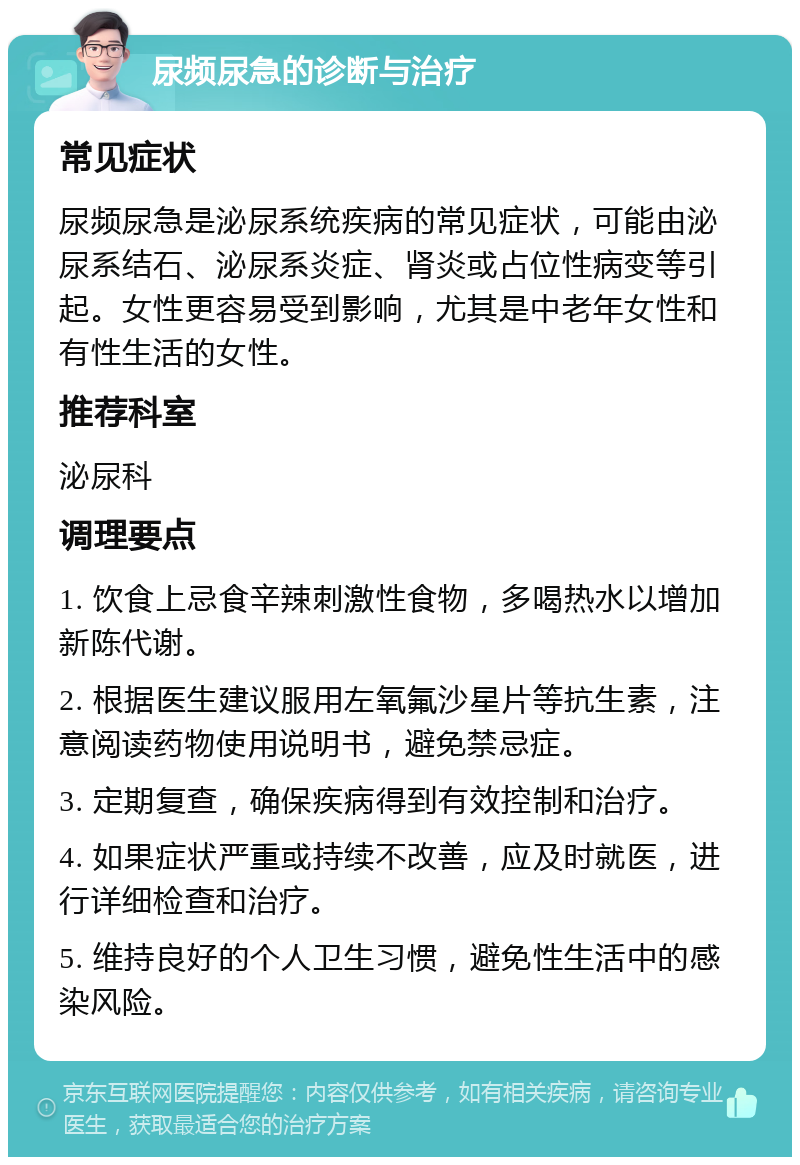 尿频尿急的诊断与治疗 常见症状 尿频尿急是泌尿系统疾病的常见症状，可能由泌尿系结石、泌尿系炎症、肾炎或占位性病变等引起。女性更容易受到影响，尤其是中老年女性和有性生活的女性。 推荐科室 泌尿科 调理要点 1. 饮食上忌食辛辣刺激性食物，多喝热水以增加新陈代谢。 2. 根据医生建议服用左氧氟沙星片等抗生素，注意阅读药物使用说明书，避免禁忌症。 3. 定期复查，确保疾病得到有效控制和治疗。 4. 如果症状严重或持续不改善，应及时就医，进行详细检查和治疗。 5. 维持良好的个人卫生习惯，避免性生活中的感染风险。