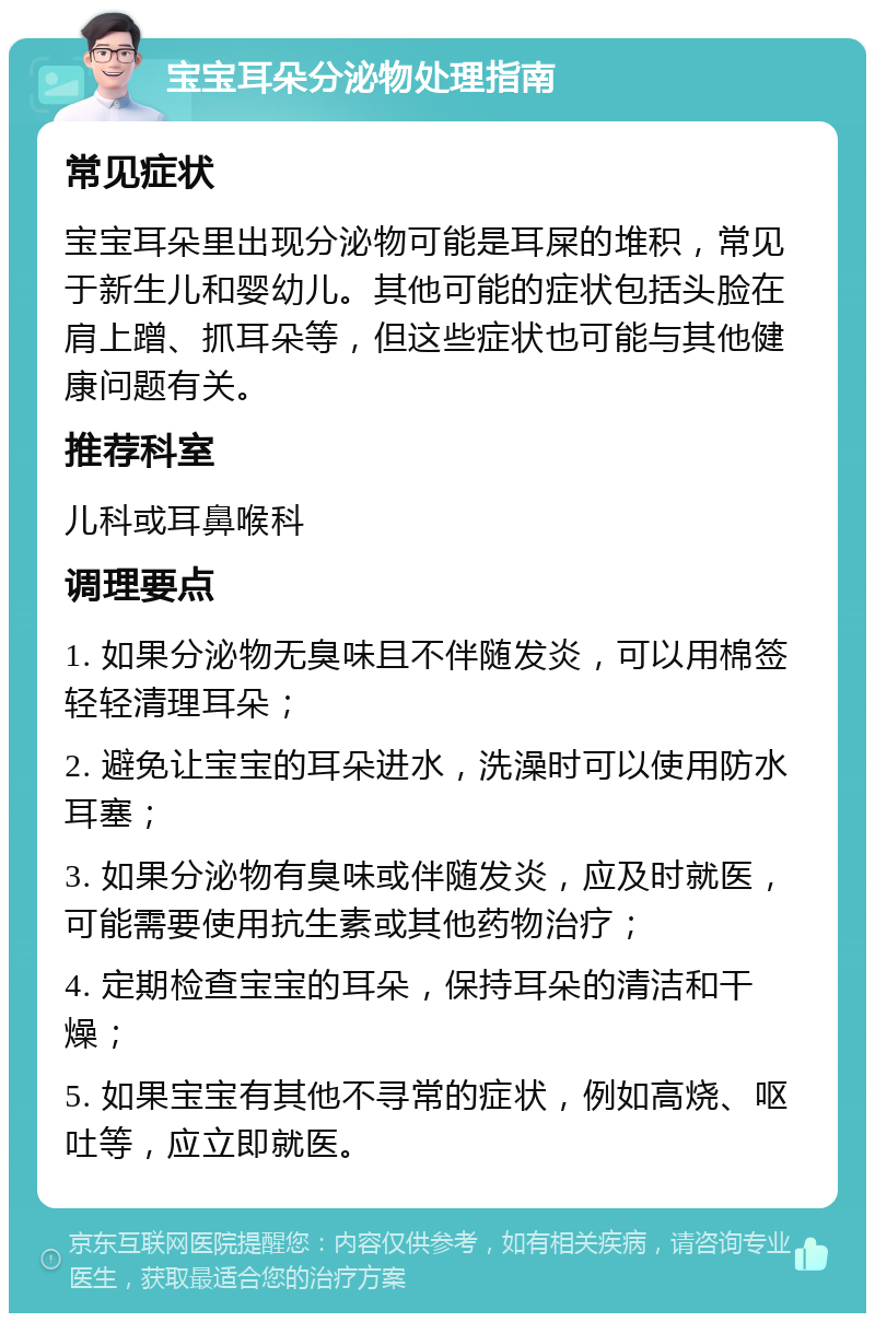 宝宝耳朵分泌物处理指南 常见症状 宝宝耳朵里出现分泌物可能是耳屎的堆积，常见于新生儿和婴幼儿。其他可能的症状包括头脸在肩上蹭、抓耳朵等，但这些症状也可能与其他健康问题有关。 推荐科室 儿科或耳鼻喉科 调理要点 1. 如果分泌物无臭味且不伴随发炎，可以用棉签轻轻清理耳朵； 2. 避免让宝宝的耳朵进水，洗澡时可以使用防水耳塞； 3. 如果分泌物有臭味或伴随发炎，应及时就医，可能需要使用抗生素或其他药物治疗； 4. 定期检查宝宝的耳朵，保持耳朵的清洁和干燥； 5. 如果宝宝有其他不寻常的症状，例如高烧、呕吐等，应立即就医。