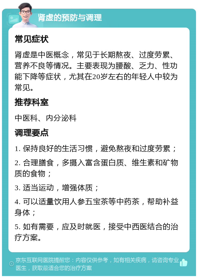 肾虚的预防与调理 常见症状 肾虚是中医概念，常见于长期熬夜、过度劳累、营养不良等情况。主要表现为腰酸、乏力、性功能下降等症状，尤其在20岁左右的年轻人中较为常见。 推荐科室 中医科、内分泌科 调理要点 1. 保持良好的生活习惯，避免熬夜和过度劳累； 2. 合理膳食，多摄入富含蛋白质、维生素和矿物质的食物； 3. 适当运动，增强体质； 4. 可以适量饮用人参五宝茶等中药茶，帮助补益身体； 5. 如有需要，应及时就医，接受中西医结合的治疗方案。