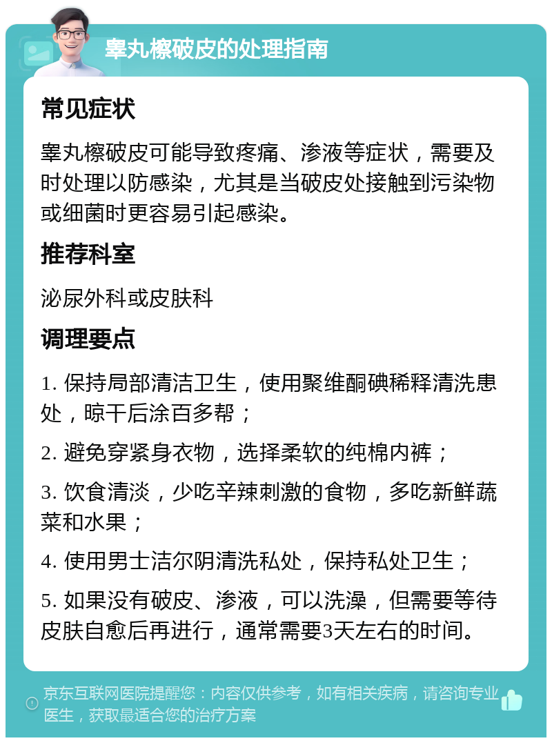 睾丸檫破皮的处理指南 常见症状 睾丸檫破皮可能导致疼痛、渗液等症状，需要及时处理以防感染，尤其是当破皮处接触到污染物或细菌时更容易引起感染。 推荐科室 泌尿外科或皮肤科 调理要点 1. 保持局部清洁卫生，使用聚维酮碘稀释清洗患处，晾干后涂百多帮； 2. 避免穿紧身衣物，选择柔软的纯棉内裤； 3. 饮食清淡，少吃辛辣刺激的食物，多吃新鲜蔬菜和水果； 4. 使用男士洁尔阴清洗私处，保持私处卫生； 5. 如果没有破皮、渗液，可以洗澡，但需要等待皮肤自愈后再进行，通常需要3天左右的时间。