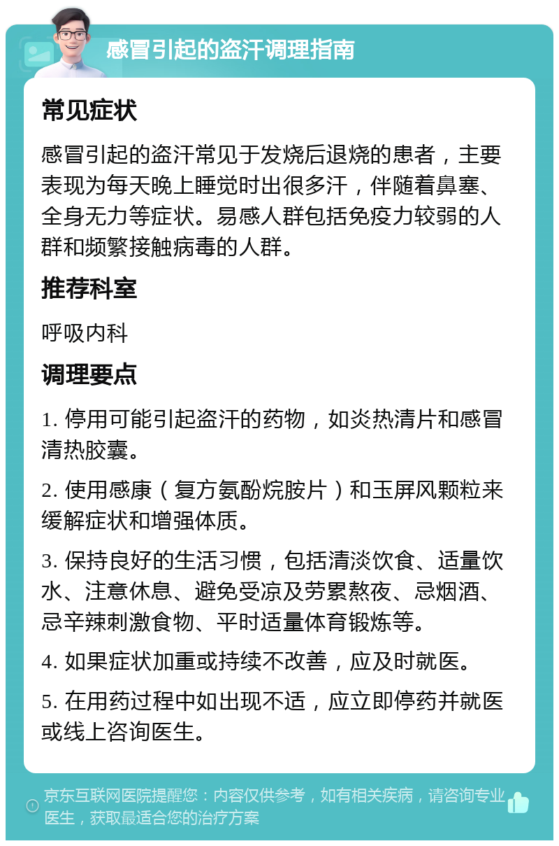 感冒引起的盗汗调理指南 常见症状 感冒引起的盗汗常见于发烧后退烧的患者，主要表现为每天晚上睡觉时出很多汗，伴随着鼻塞、全身无力等症状。易感人群包括免疫力较弱的人群和频繁接触病毒的人群。 推荐科室 呼吸内科 调理要点 1. 停用可能引起盗汗的药物，如炎热清片和感冒清热胶囊。 2. 使用感康（复方氨酚烷胺片）和玉屏风颗粒来缓解症状和增强体质。 3. 保持良好的生活习惯，包括清淡饮食、适量饮水、注意休息、避免受凉及劳累熬夜、忌烟酒、忌辛辣刺激食物、平时适量体育锻炼等。 4. 如果症状加重或持续不改善，应及时就医。 5. 在用药过程中如出现不适，应立即停药并就医或线上咨询医生。