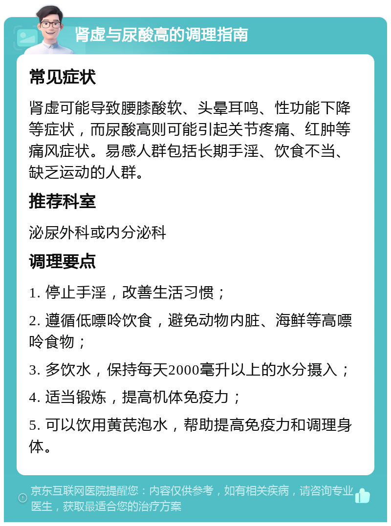 肾虚与尿酸高的调理指南 常见症状 肾虚可能导致腰膝酸软、头晕耳鸣、性功能下降等症状，而尿酸高则可能引起关节疼痛、红肿等痛风症状。易感人群包括长期手淫、饮食不当、缺乏运动的人群。 推荐科室 泌尿外科或内分泌科 调理要点 1. 停止手淫，改善生活习惯； 2. 遵循低嘌呤饮食，避免动物内脏、海鲜等高嘌呤食物； 3. 多饮水，保持每天2000毫升以上的水分摄入； 4. 适当锻炼，提高机体免疫力； 5. 可以饮用黄芪泡水，帮助提高免疫力和调理身体。