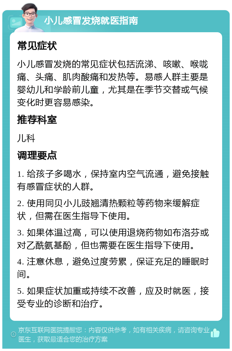 小儿感冒发烧就医指南 常见症状 小儿感冒发烧的常见症状包括流涕、咳嗽、喉咙痛、头痛、肌肉酸痛和发热等。易感人群主要是婴幼儿和学龄前儿童，尤其是在季节交替或气候变化时更容易感染。 推荐科室 儿科 调理要点 1. 给孩子多喝水，保持室内空气流通，避免接触有感冒症状的人群。 2. 使用同贝小儿豉翘清热颗粒等药物来缓解症状，但需在医生指导下使用。 3. 如果体温过高，可以使用退烧药物如布洛芬或对乙酰氨基酚，但也需要在医生指导下使用。 4. 注意休息，避免过度劳累，保证充足的睡眠时间。 5. 如果症状加重或持续不改善，应及时就医，接受专业的诊断和治疗。