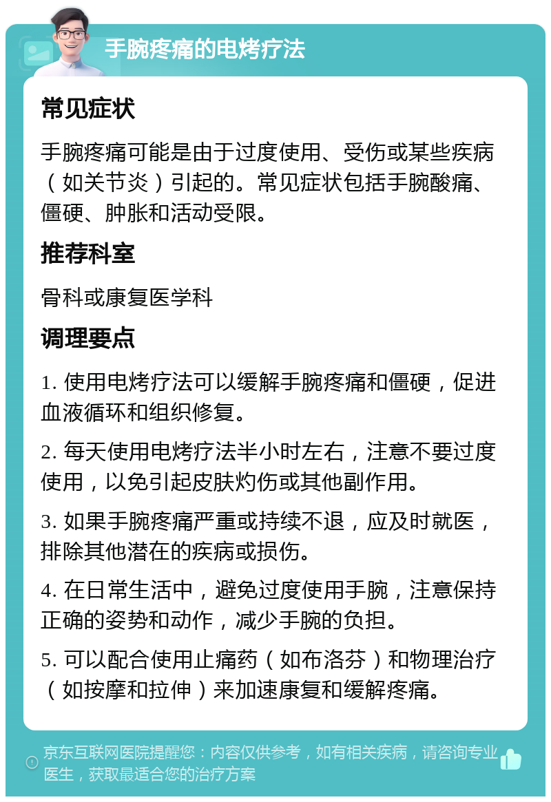 手腕疼痛的电烤疗法 常见症状 手腕疼痛可能是由于过度使用、受伤或某些疾病（如关节炎）引起的。常见症状包括手腕酸痛、僵硬、肿胀和活动受限。 推荐科室 骨科或康复医学科 调理要点 1. 使用电烤疗法可以缓解手腕疼痛和僵硬，促进血液循环和组织修复。 2. 每天使用电烤疗法半小时左右，注意不要过度使用，以免引起皮肤灼伤或其他副作用。 3. 如果手腕疼痛严重或持续不退，应及时就医，排除其他潜在的疾病或损伤。 4. 在日常生活中，避免过度使用手腕，注意保持正确的姿势和动作，减少手腕的负担。 5. 可以配合使用止痛药（如布洛芬）和物理治疗（如按摩和拉伸）来加速康复和缓解疼痛。