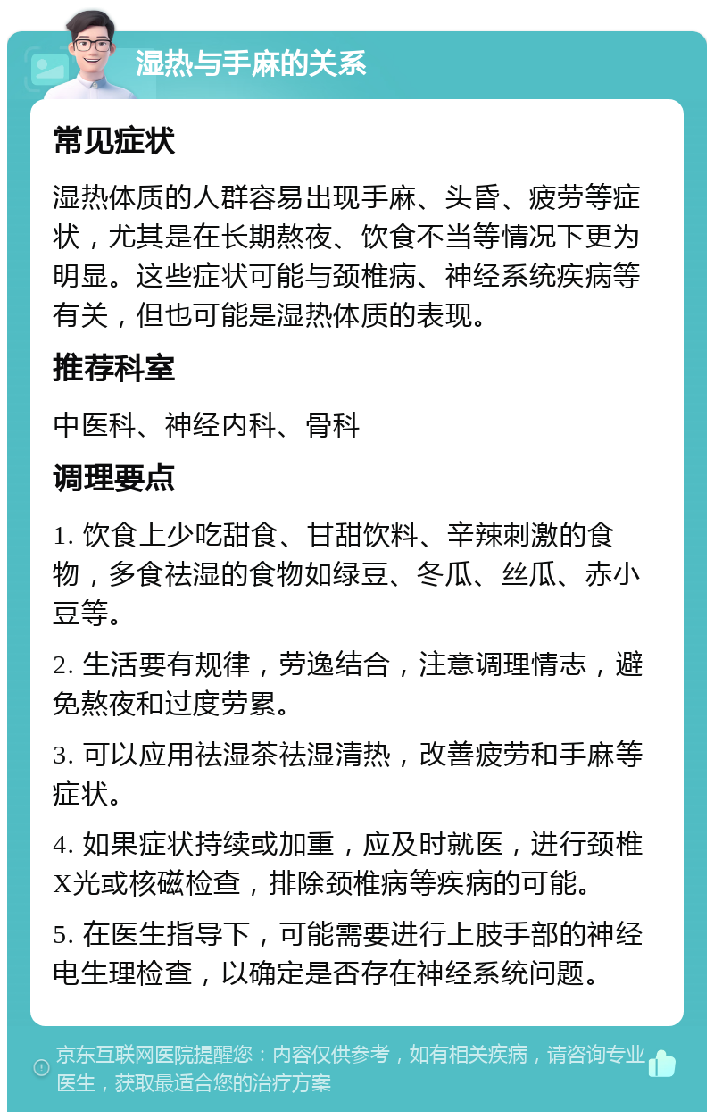 湿热与手麻的关系 常见症状 湿热体质的人群容易出现手麻、头昏、疲劳等症状，尤其是在长期熬夜、饮食不当等情况下更为明显。这些症状可能与颈椎病、神经系统疾病等有关，但也可能是湿热体质的表现。 推荐科室 中医科、神经内科、骨科 调理要点 1. 饮食上少吃甜食、甘甜饮料、辛辣刺激的食物，多食祛湿的食物如绿豆、冬瓜、丝瓜、赤小豆等。 2. 生活要有规律，劳逸结合，注意调理情志，避免熬夜和过度劳累。 3. 可以应用祛湿茶祛湿清热，改善疲劳和手麻等症状。 4. 如果症状持续或加重，应及时就医，进行颈椎X光或核磁检查，排除颈椎病等疾病的可能。 5. 在医生指导下，可能需要进行上肢手部的神经电生理检查，以确定是否存在神经系统问题。