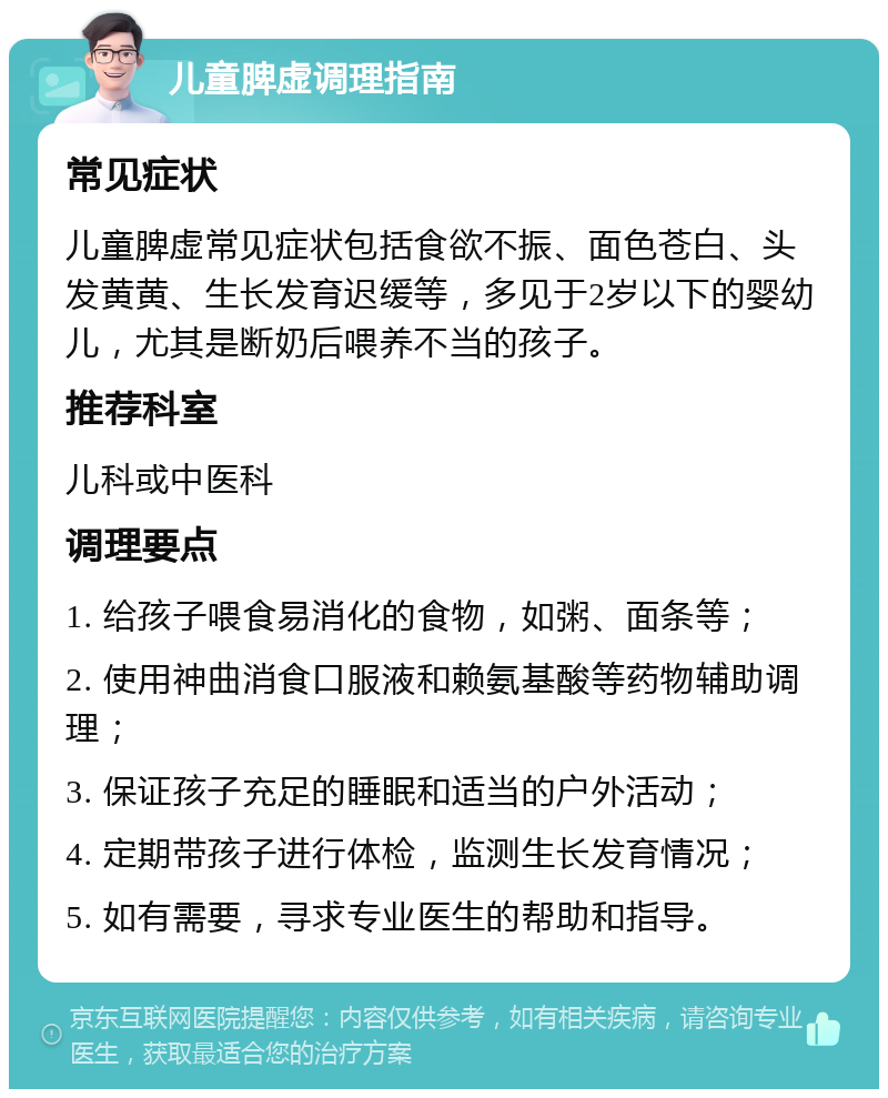 儿童脾虚调理指南 常见症状 儿童脾虚常见症状包括食欲不振、面色苍白、头发黄黄、生长发育迟缓等，多见于2岁以下的婴幼儿，尤其是断奶后喂养不当的孩子。 推荐科室 儿科或中医科 调理要点 1. 给孩子喂食易消化的食物，如粥、面条等； 2. 使用神曲消食口服液和赖氨基酸等药物辅助调理； 3. 保证孩子充足的睡眠和适当的户外活动； 4. 定期带孩子进行体检，监测生长发育情况； 5. 如有需要，寻求专业医生的帮助和指导。