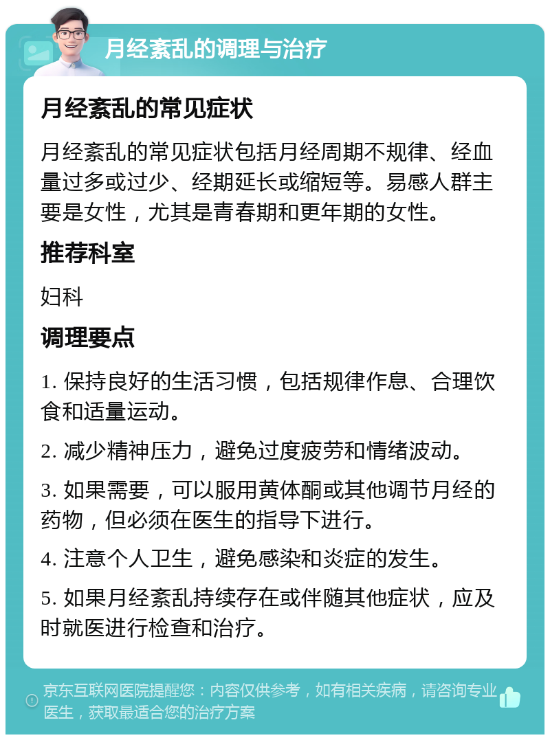 月经紊乱的调理与治疗 月经紊乱的常见症状 月经紊乱的常见症状包括月经周期不规律、经血量过多或过少、经期延长或缩短等。易感人群主要是女性，尤其是青春期和更年期的女性。 推荐科室 妇科 调理要点 1. 保持良好的生活习惯，包括规律作息、合理饮食和适量运动。 2. 减少精神压力，避免过度疲劳和情绪波动。 3. 如果需要，可以服用黄体酮或其他调节月经的药物，但必须在医生的指导下进行。 4. 注意个人卫生，避免感染和炎症的发生。 5. 如果月经紊乱持续存在或伴随其他症状，应及时就医进行检查和治疗。