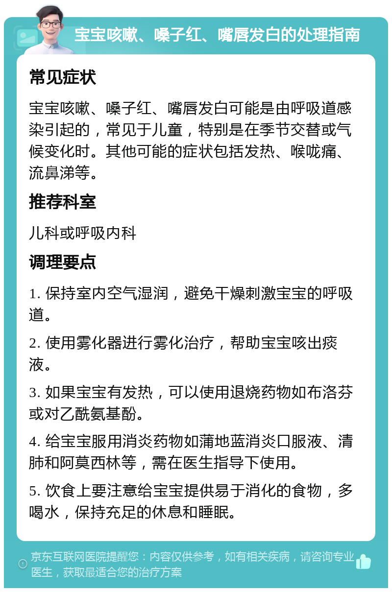 宝宝咳嗽、嗓子红、嘴唇发白的处理指南 常见症状 宝宝咳嗽、嗓子红、嘴唇发白可能是由呼吸道感染引起的，常见于儿童，特别是在季节交替或气候变化时。其他可能的症状包括发热、喉咙痛、流鼻涕等。 推荐科室 儿科或呼吸内科 调理要点 1. 保持室内空气湿润，避免干燥刺激宝宝的呼吸道。 2. 使用雾化器进行雾化治疗，帮助宝宝咳出痰液。 3. 如果宝宝有发热，可以使用退烧药物如布洛芬或对乙酰氨基酚。 4. 给宝宝服用消炎药物如蒲地蓝消炎口服液、清肺和阿莫西林等，需在医生指导下使用。 5. 饮食上要注意给宝宝提供易于消化的食物，多喝水，保持充足的休息和睡眠。