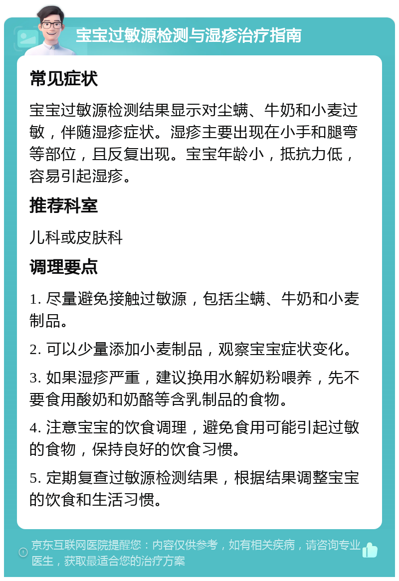 宝宝过敏源检测与湿疹治疗指南 常见症状 宝宝过敏源检测结果显示对尘螨、牛奶和小麦过敏，伴随湿疹症状。湿疹主要出现在小手和腿弯等部位，且反复出现。宝宝年龄小，抵抗力低，容易引起湿疹。 推荐科室 儿科或皮肤科 调理要点 1. 尽量避免接触过敏源，包括尘螨、牛奶和小麦制品。 2. 可以少量添加小麦制品，观察宝宝症状变化。 3. 如果湿疹严重，建议换用水解奶粉喂养，先不要食用酸奶和奶酪等含乳制品的食物。 4. 注意宝宝的饮食调理，避免食用可能引起过敏的食物，保持良好的饮食习惯。 5. 定期复查过敏源检测结果，根据结果调整宝宝的饮食和生活习惯。