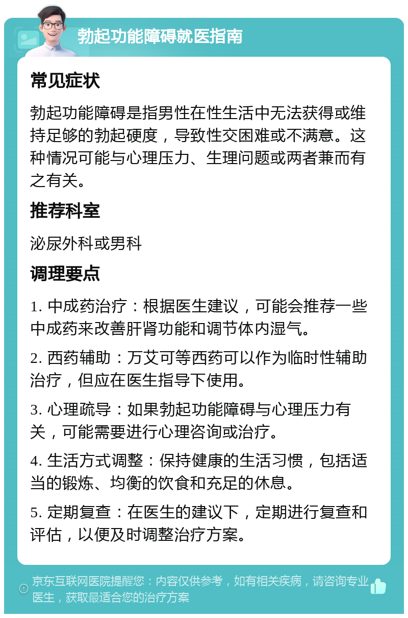 勃起功能障碍就医指南 常见症状 勃起功能障碍是指男性在性生活中无法获得或维持足够的勃起硬度，导致性交困难或不满意。这种情况可能与心理压力、生理问题或两者兼而有之有关。 推荐科室 泌尿外科或男科 调理要点 1. 中成药治疗：根据医生建议，可能会推荐一些中成药来改善肝肾功能和调节体内湿气。 2. 西药辅助：万艾可等西药可以作为临时性辅助治疗，但应在医生指导下使用。 3. 心理疏导：如果勃起功能障碍与心理压力有关，可能需要进行心理咨询或治疗。 4. 生活方式调整：保持健康的生活习惯，包括适当的锻炼、均衡的饮食和充足的休息。 5. 定期复查：在医生的建议下，定期进行复查和评估，以便及时调整治疗方案。