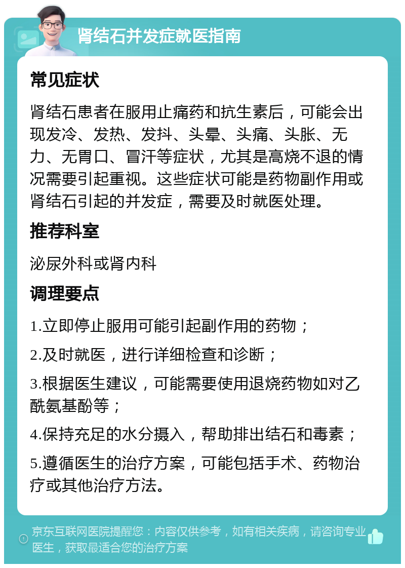 肾结石并发症就医指南 常见症状 肾结石患者在服用止痛药和抗生素后，可能会出现发冷、发热、发抖、头晕、头痛、头胀、无力、无胃口、冒汗等症状，尤其是高烧不退的情况需要引起重视。这些症状可能是药物副作用或肾结石引起的并发症，需要及时就医处理。 推荐科室 泌尿外科或肾内科 调理要点 1.立即停止服用可能引起副作用的药物； 2.及时就医，进行详细检查和诊断； 3.根据医生建议，可能需要使用退烧药物如对乙酰氨基酚等； 4.保持充足的水分摄入，帮助排出结石和毒素； 5.遵循医生的治疗方案，可能包括手术、药物治疗或其他治疗方法。