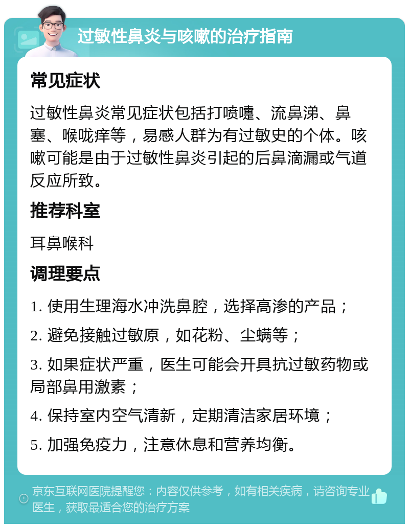 过敏性鼻炎与咳嗽的治疗指南 常见症状 过敏性鼻炎常见症状包括打喷嚏、流鼻涕、鼻塞、喉咙痒等，易感人群为有过敏史的个体。咳嗽可能是由于过敏性鼻炎引起的后鼻滴漏或气道反应所致。 推荐科室 耳鼻喉科 调理要点 1. 使用生理海水冲洗鼻腔，选择高渗的产品； 2. 避免接触过敏原，如花粉、尘螨等； 3. 如果症状严重，医生可能会开具抗过敏药物或局部鼻用激素； 4. 保持室内空气清新，定期清洁家居环境； 5. 加强免疫力，注意休息和营养均衡。