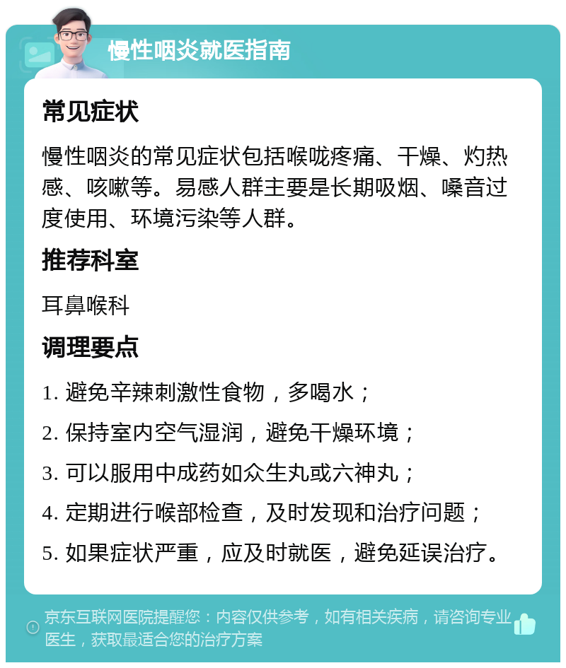 慢性咽炎就医指南 常见症状 慢性咽炎的常见症状包括喉咙疼痛、干燥、灼热感、咳嗽等。易感人群主要是长期吸烟、嗓音过度使用、环境污染等人群。 推荐科室 耳鼻喉科 调理要点 1. 避免辛辣刺激性食物，多喝水； 2. 保持室内空气湿润，避免干燥环境； 3. 可以服用中成药如众生丸或六神丸； 4. 定期进行喉部检查，及时发现和治疗问题； 5. 如果症状严重，应及时就医，避免延误治疗。