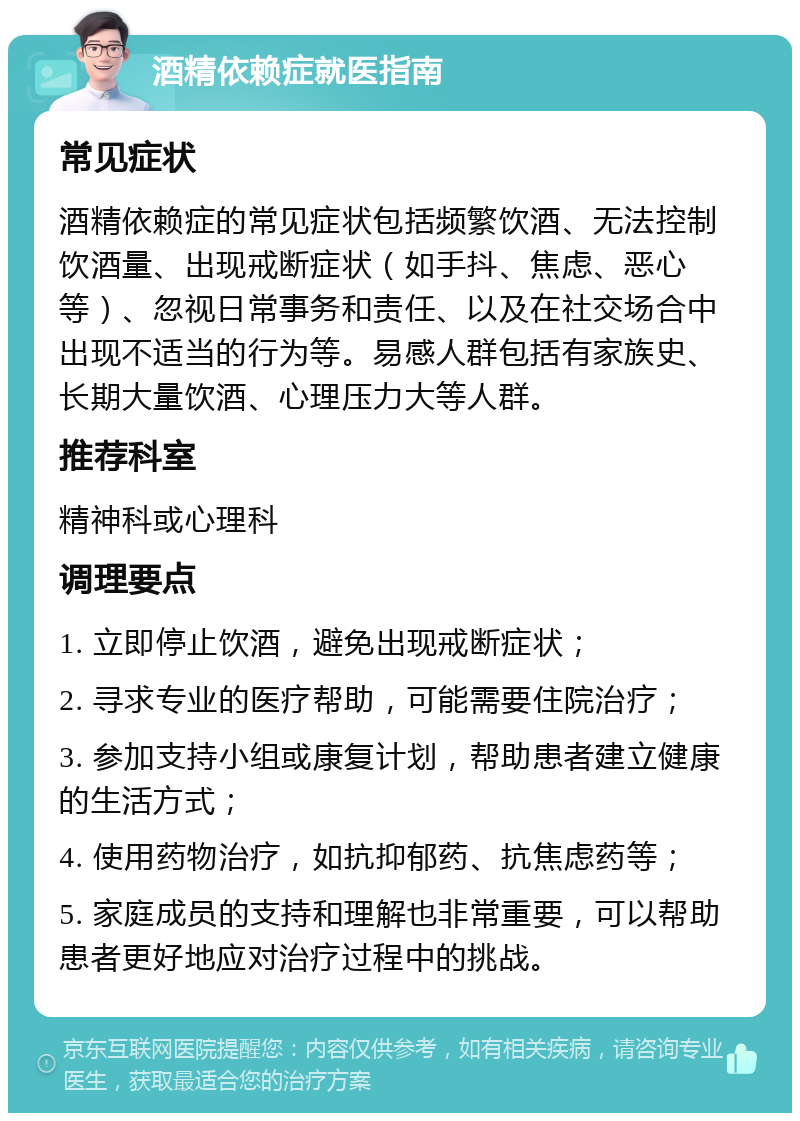 酒精依赖症就医指南 常见症状 酒精依赖症的常见症状包括频繁饮酒、无法控制饮酒量、出现戒断症状（如手抖、焦虑、恶心等）、忽视日常事务和责任、以及在社交场合中出现不适当的行为等。易感人群包括有家族史、长期大量饮酒、心理压力大等人群。 推荐科室 精神科或心理科 调理要点 1. 立即停止饮酒，避免出现戒断症状； 2. 寻求专业的医疗帮助，可能需要住院治疗； 3. 参加支持小组或康复计划，帮助患者建立健康的生活方式； 4. 使用药物治疗，如抗抑郁药、抗焦虑药等； 5. 家庭成员的支持和理解也非常重要，可以帮助患者更好地应对治疗过程中的挑战。