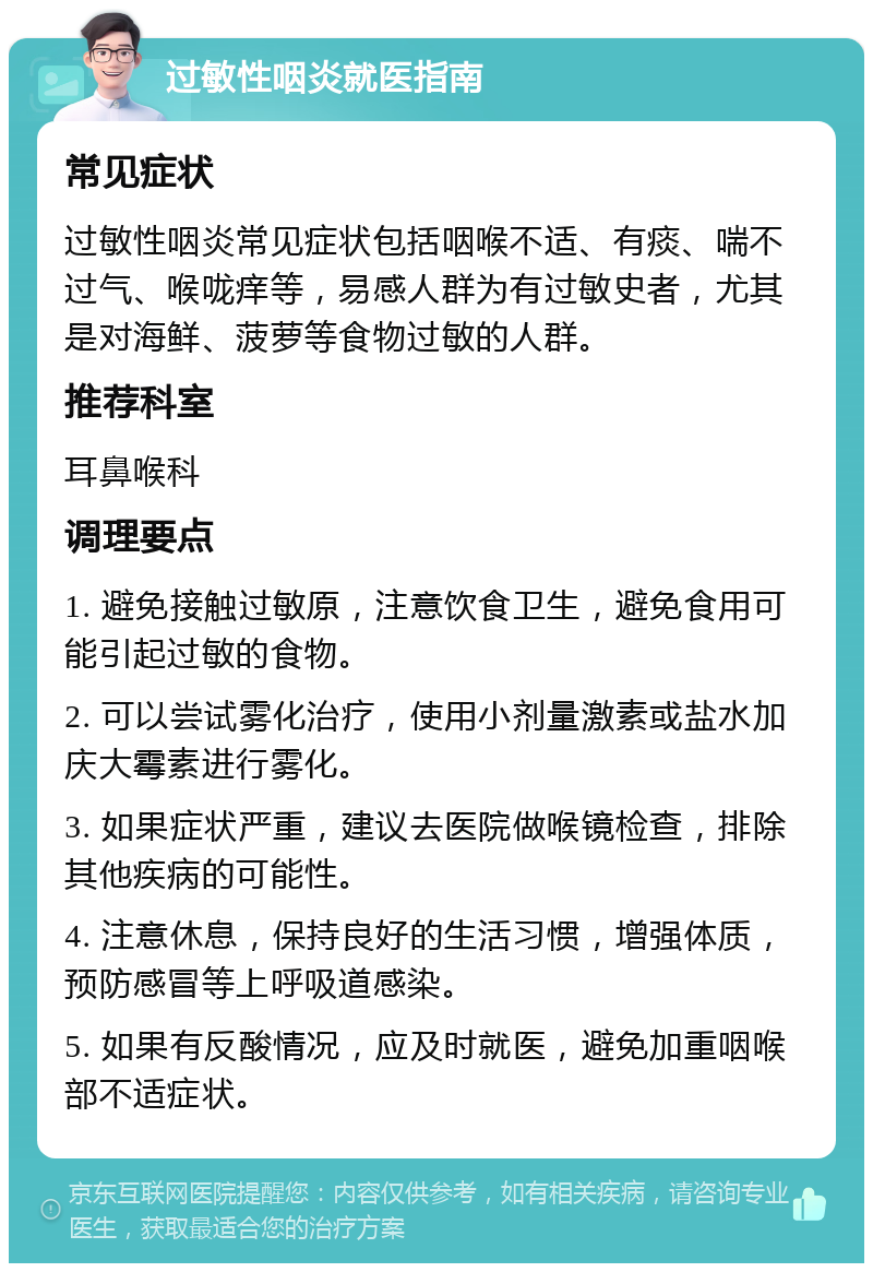 过敏性咽炎就医指南 常见症状 过敏性咽炎常见症状包括咽喉不适、有痰、喘不过气、喉咙痒等，易感人群为有过敏史者，尤其是对海鲜、菠萝等食物过敏的人群。 推荐科室 耳鼻喉科 调理要点 1. 避免接触过敏原，注意饮食卫生，避免食用可能引起过敏的食物。 2. 可以尝试雾化治疗，使用小剂量激素或盐水加庆大霉素进行雾化。 3. 如果症状严重，建议去医院做喉镜检查，排除其他疾病的可能性。 4. 注意休息，保持良好的生活习惯，增强体质，预防感冒等上呼吸道感染。 5. 如果有反酸情况，应及时就医，避免加重咽喉部不适症状。