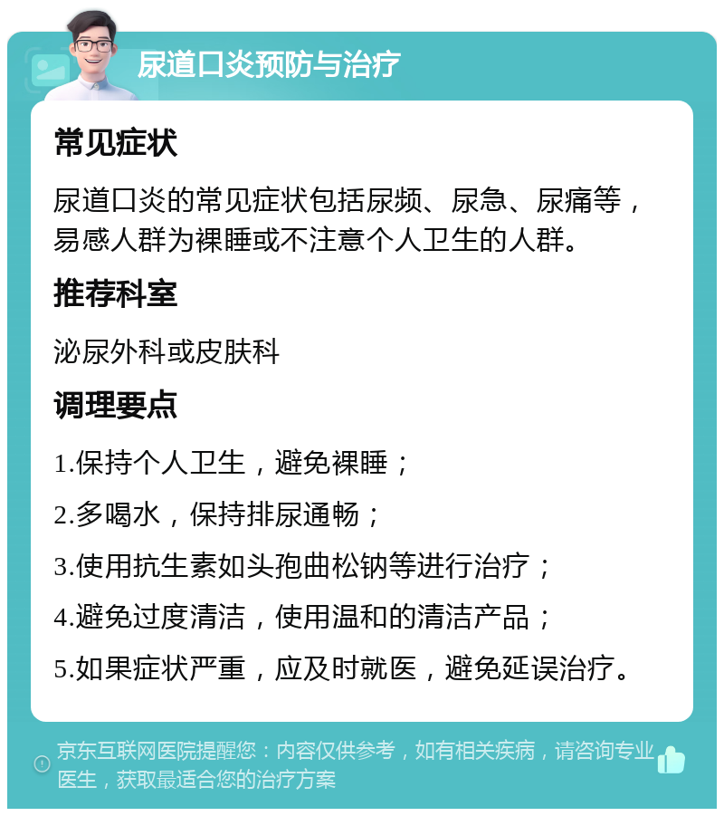 尿道口炎预防与治疗 常见症状 尿道口炎的常见症状包括尿频、尿急、尿痛等，易感人群为裸睡或不注意个人卫生的人群。 推荐科室 泌尿外科或皮肤科 调理要点 1.保持个人卫生，避免裸睡； 2.多喝水，保持排尿通畅； 3.使用抗生素如头孢曲松钠等进行治疗； 4.避免过度清洁，使用温和的清洁产品； 5.如果症状严重，应及时就医，避免延误治疗。