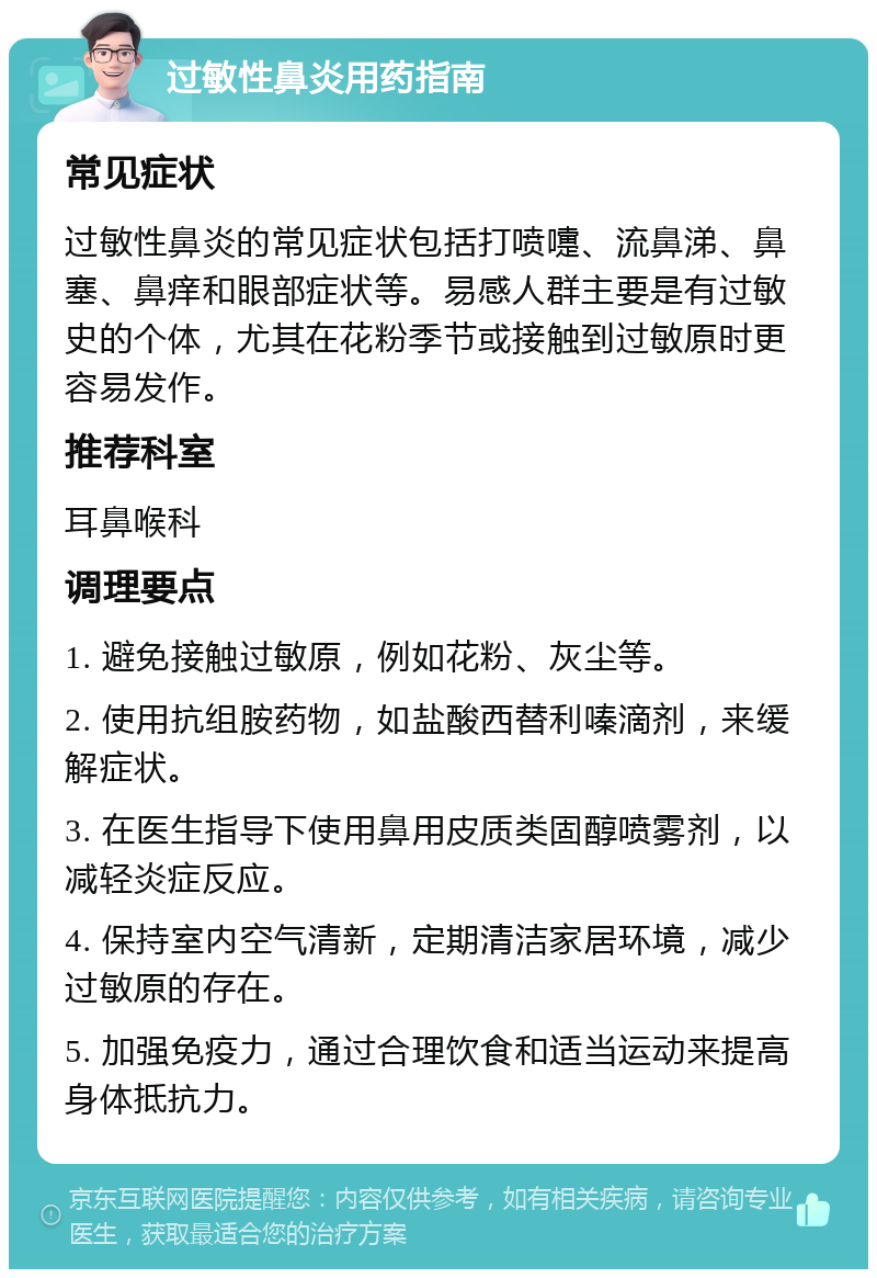 过敏性鼻炎用药指南 常见症状 过敏性鼻炎的常见症状包括打喷嚏、流鼻涕、鼻塞、鼻痒和眼部症状等。易感人群主要是有过敏史的个体，尤其在花粉季节或接触到过敏原时更容易发作。 推荐科室 耳鼻喉科 调理要点 1. 避免接触过敏原，例如花粉、灰尘等。 2. 使用抗组胺药物，如盐酸西替利嗪滴剂，来缓解症状。 3. 在医生指导下使用鼻用皮质类固醇喷雾剂，以减轻炎症反应。 4. 保持室内空气清新，定期清洁家居环境，减少过敏原的存在。 5. 加强免疫力，通过合理饮食和适当运动来提高身体抵抗力。