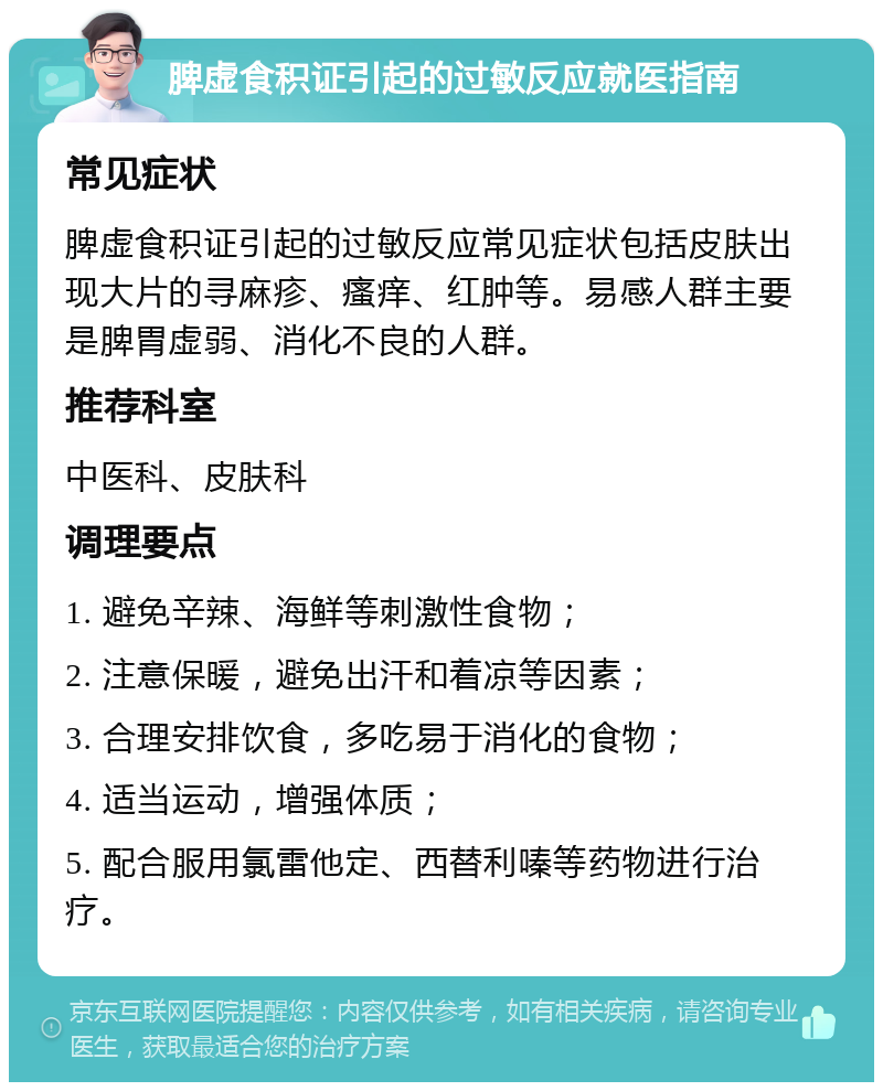 脾虚食积证引起的过敏反应就医指南 常见症状 脾虚食积证引起的过敏反应常见症状包括皮肤出现大片的寻麻疹、瘙痒、红肿等。易感人群主要是脾胃虚弱、消化不良的人群。 推荐科室 中医科、皮肤科 调理要点 1. 避免辛辣、海鲜等刺激性食物； 2. 注意保暖，避免出汗和着凉等因素； 3. 合理安排饮食，多吃易于消化的食物； 4. 适当运动，增强体质； 5. 配合服用氯雷他定、西替利嗪等药物进行治疗。