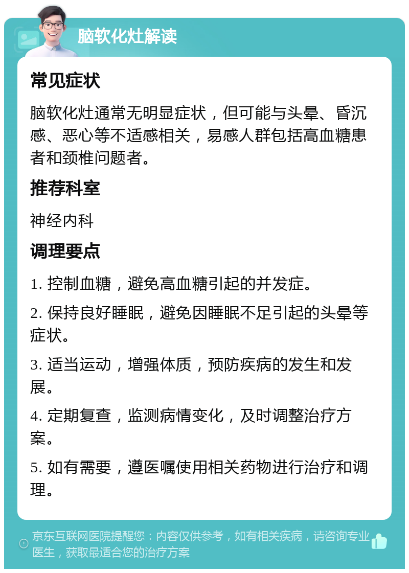 脑软化灶解读 常见症状 脑软化灶通常无明显症状，但可能与头晕、昏沉感、恶心等不适感相关，易感人群包括高血糖患者和颈椎问题者。 推荐科室 神经内科 调理要点 1. 控制血糖，避免高血糖引起的并发症。 2. 保持良好睡眠，避免因睡眠不足引起的头晕等症状。 3. 适当运动，增强体质，预防疾病的发生和发展。 4. 定期复查，监测病情变化，及时调整治疗方案。 5. 如有需要，遵医嘱使用相关药物进行治疗和调理。