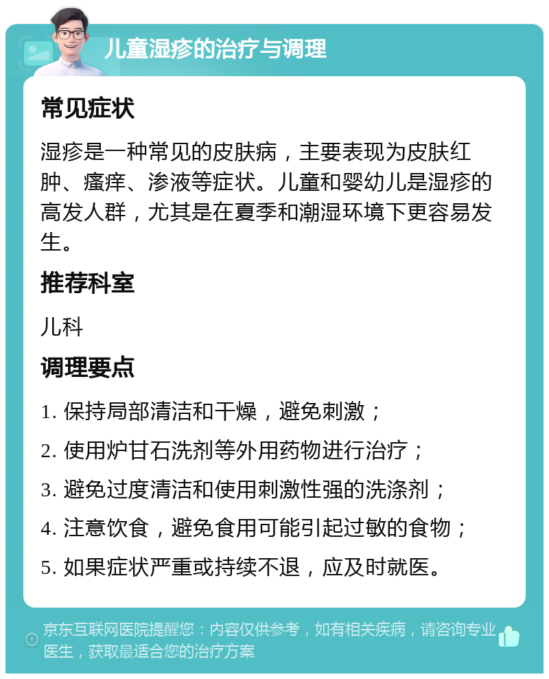 儿童湿疹的治疗与调理 常见症状 湿疹是一种常见的皮肤病，主要表现为皮肤红肿、瘙痒、渗液等症状。儿童和婴幼儿是湿疹的高发人群，尤其是在夏季和潮湿环境下更容易发生。 推荐科室 儿科 调理要点 1. 保持局部清洁和干燥，避免刺激； 2. 使用炉甘石洗剂等外用药物进行治疗； 3. 避免过度清洁和使用刺激性强的洗涤剂； 4. 注意饮食，避免食用可能引起过敏的食物； 5. 如果症状严重或持续不退，应及时就医。