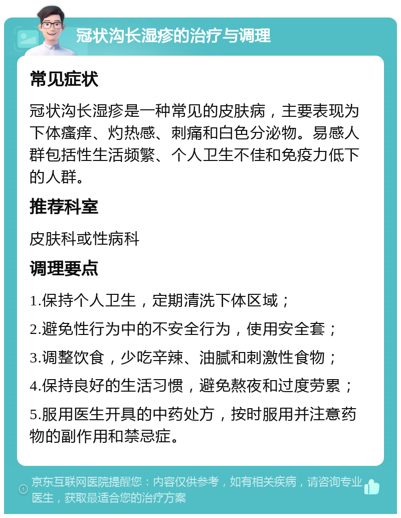 冠状沟长湿疹的治疗与调理 常见症状 冠状沟长湿疹是一种常见的皮肤病，主要表现为下体瘙痒、灼热感、刺痛和白色分泌物。易感人群包括性生活频繁、个人卫生不佳和免疫力低下的人群。 推荐科室 皮肤科或性病科 调理要点 1.保持个人卫生，定期清洗下体区域； 2.避免性行为中的不安全行为，使用安全套； 3.调整饮食，少吃辛辣、油腻和刺激性食物； 4.保持良好的生活习惯，避免熬夜和过度劳累； 5.服用医生开具的中药处方，按时服用并注意药物的副作用和禁忌症。