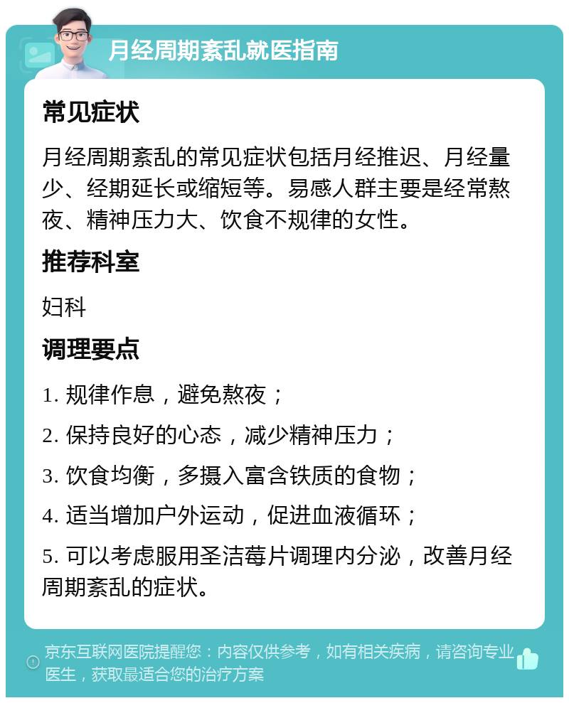 月经周期紊乱就医指南 常见症状 月经周期紊乱的常见症状包括月经推迟、月经量少、经期延长或缩短等。易感人群主要是经常熬夜、精神压力大、饮食不规律的女性。 推荐科室 妇科 调理要点 1. 规律作息，避免熬夜； 2. 保持良好的心态，减少精神压力； 3. 饮食均衡，多摄入富含铁质的食物； 4. 适当增加户外运动，促进血液循环； 5. 可以考虑服用圣洁莓片调理内分泌，改善月经周期紊乱的症状。