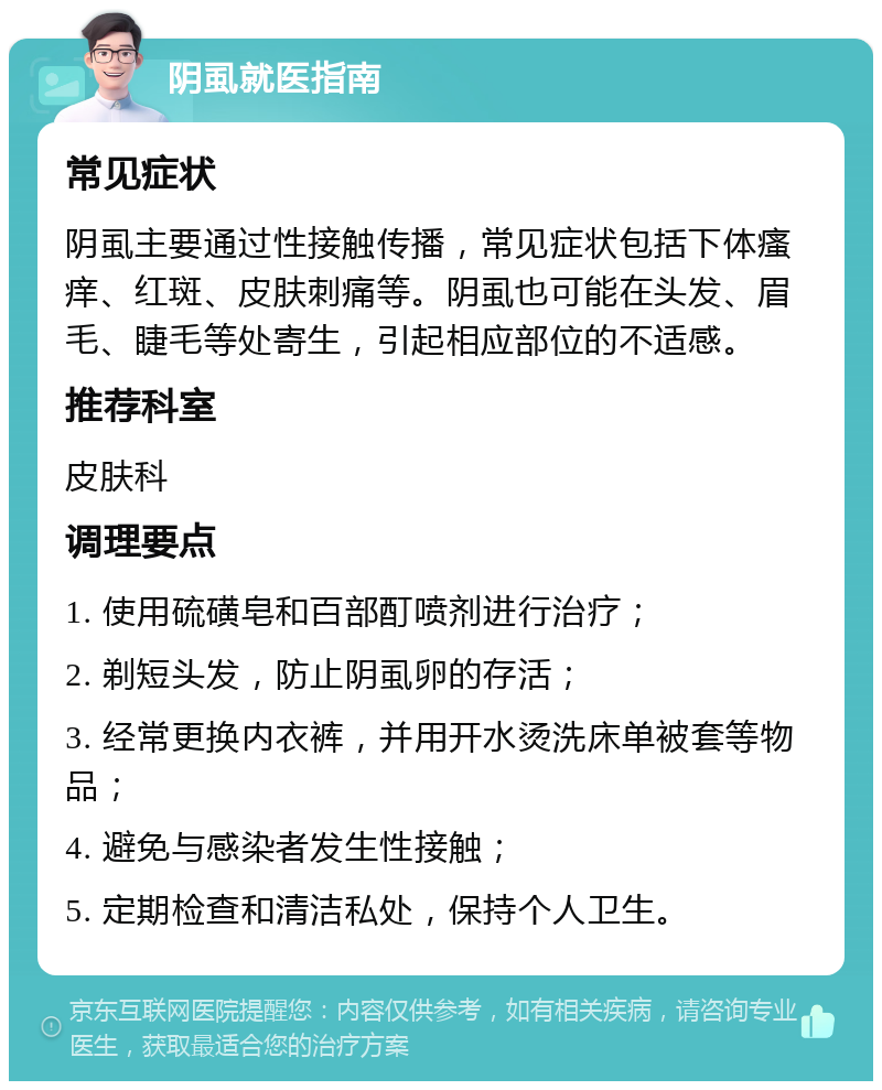 阴虱就医指南 常见症状 阴虱主要通过性接触传播，常见症状包括下体瘙痒、红斑、皮肤刺痛等。阴虱也可能在头发、眉毛、睫毛等处寄生，引起相应部位的不适感。 推荐科室 皮肤科 调理要点 1. 使用硫磺皂和百部酊喷剂进行治疗； 2. 剃短头发，防止阴虱卵的存活； 3. 经常更换内衣裤，并用开水烫洗床单被套等物品； 4. 避免与感染者发生性接触； 5. 定期检查和清洁私处，保持个人卫生。