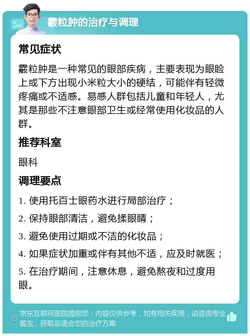 霰粒肿的治疗与调理 常见症状 霰粒肿是一种常见的眼部疾病，主要表现为眼睑上或下方出现小米粒大小的硬结，可能伴有轻微疼痛或不适感。易感人群包括儿童和年轻人，尤其是那些不注意眼部卫生或经常使用化妆品的人群。 推荐科室 眼科 调理要点 1. 使用托百士眼药水进行局部治疗； 2. 保持眼部清洁，避免揉眼睛； 3. 避免使用过期或不洁的化妆品； 4. 如果症状加重或伴有其他不适，应及时就医； 5. 在治疗期间，注意休息，避免熬夜和过度用眼。