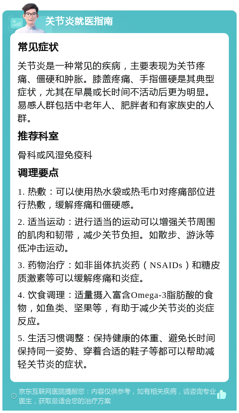 关节炎就医指南 常见症状 关节炎是一种常见的疾病，主要表现为关节疼痛、僵硬和肿胀。膝盖疼痛、手指僵硬是其典型症状，尤其在早晨或长时间不活动后更为明显。易感人群包括中老年人、肥胖者和有家族史的人群。 推荐科室 骨科或风湿免疫科 调理要点 1. 热敷：可以使用热水袋或热毛巾对疼痛部位进行热敷，缓解疼痛和僵硬感。 2. 适当运动：进行适当的运动可以增强关节周围的肌肉和韧带，减少关节负担。如散步、游泳等低冲击运动。 3. 药物治疗：如非甾体抗炎药（NSAIDs）和糖皮质激素等可以缓解疼痛和炎症。 4. 饮食调理：适量摄入富含Omega-3脂肪酸的食物，如鱼类、坚果等，有助于减少关节炎的炎症反应。 5. 生活习惯调整：保持健康的体重、避免长时间保持同一姿势、穿着合适的鞋子等都可以帮助减轻关节炎的症状。