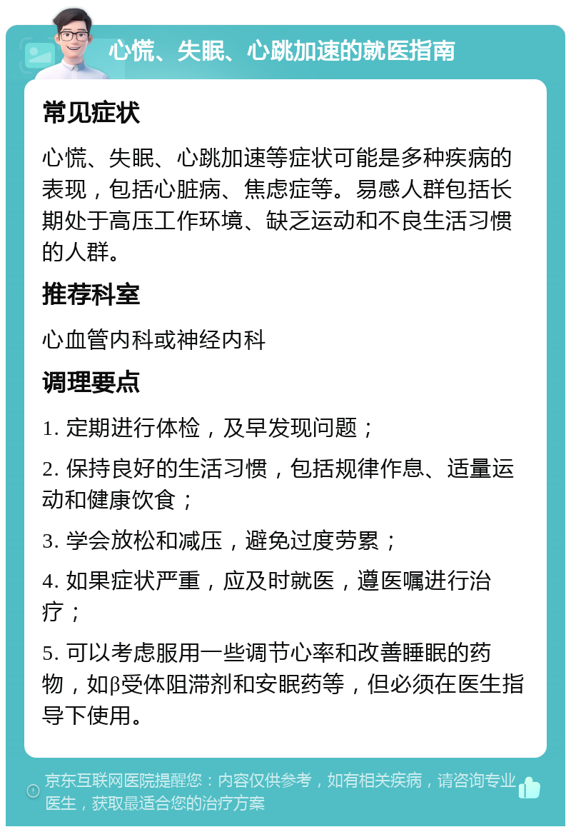 心慌、失眠、心跳加速的就医指南 常见症状 心慌、失眠、心跳加速等症状可能是多种疾病的表现，包括心脏病、焦虑症等。易感人群包括长期处于高压工作环境、缺乏运动和不良生活习惯的人群。 推荐科室 心血管内科或神经内科 调理要点 1. 定期进行体检，及早发现问题； 2. 保持良好的生活习惯，包括规律作息、适量运动和健康饮食； 3. 学会放松和减压，避免过度劳累； 4. 如果症状严重，应及时就医，遵医嘱进行治疗； 5. 可以考虑服用一些调节心率和改善睡眠的药物，如β受体阻滞剂和安眠药等，但必须在医生指导下使用。