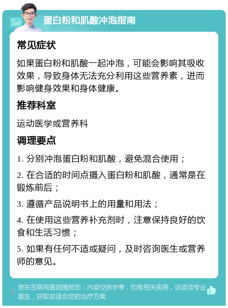 蛋白粉和肌酸冲泡指南 常见症状 如果蛋白粉和肌酸一起冲泡，可能会影响其吸收效果，导致身体无法充分利用这些营养素，进而影响健身效果和身体健康。 推荐科室 运动医学或营养科 调理要点 1. 分别冲泡蛋白粉和肌酸，避免混合使用； 2. 在合适的时间点摄入蛋白粉和肌酸，通常是在锻炼前后； 3. 遵循产品说明书上的用量和用法； 4. 在使用这些营养补充剂时，注意保持良好的饮食和生活习惯； 5. 如果有任何不适或疑问，及时咨询医生或营养师的意见。