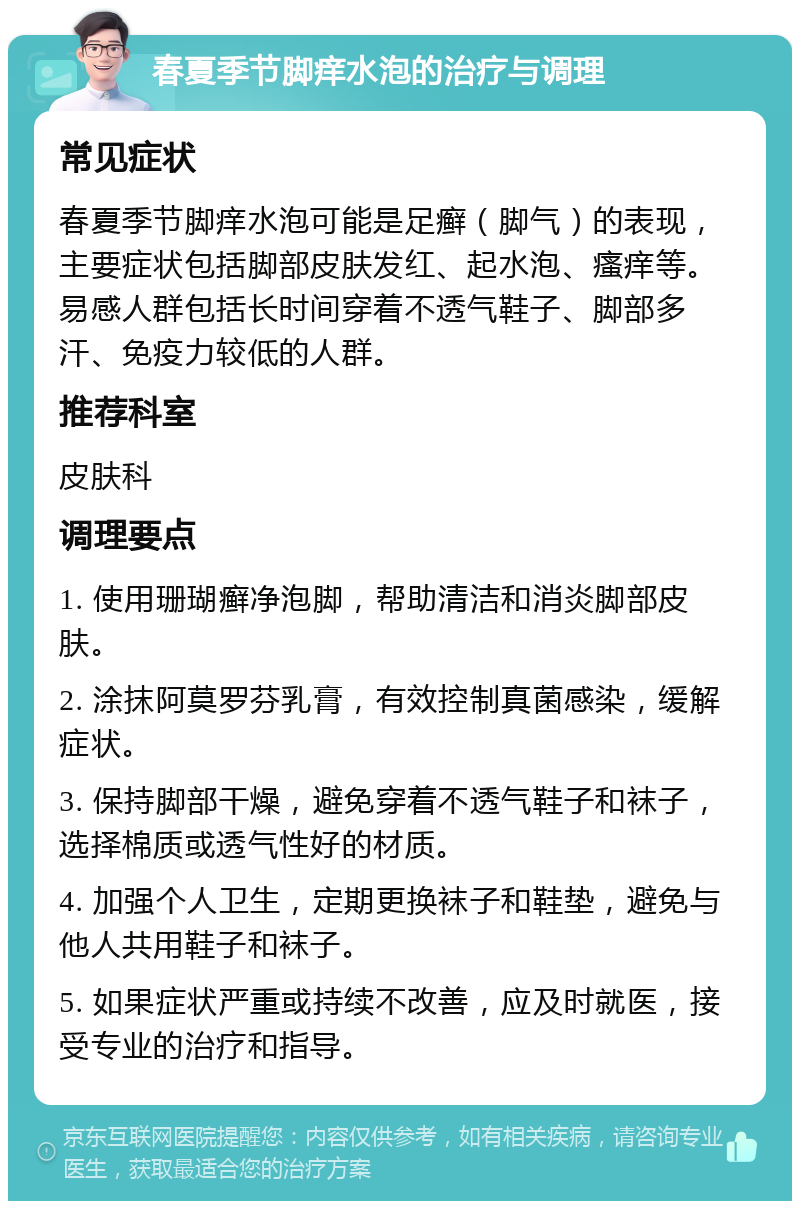 春夏季节脚痒水泡的治疗与调理 常见症状 春夏季节脚痒水泡可能是足癣（脚气）的表现，主要症状包括脚部皮肤发红、起水泡、瘙痒等。易感人群包括长时间穿着不透气鞋子、脚部多汗、免疫力较低的人群。 推荐科室 皮肤科 调理要点 1. 使用珊瑚癣净泡脚，帮助清洁和消炎脚部皮肤。 2. 涂抹阿莫罗芬乳膏，有效控制真菌感染，缓解症状。 3. 保持脚部干燥，避免穿着不透气鞋子和袜子，选择棉质或透气性好的材质。 4. 加强个人卫生，定期更换袜子和鞋垫，避免与他人共用鞋子和袜子。 5. 如果症状严重或持续不改善，应及时就医，接受专业的治疗和指导。