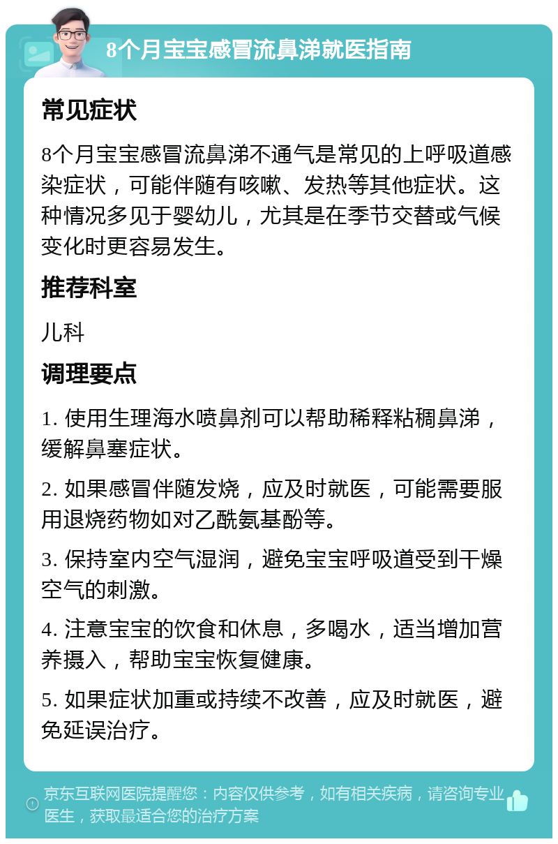 8个月宝宝感冒流鼻涕就医指南 常见症状 8个月宝宝感冒流鼻涕不通气是常见的上呼吸道感染症状，可能伴随有咳嗽、发热等其他症状。这种情况多见于婴幼儿，尤其是在季节交替或气候变化时更容易发生。 推荐科室 儿科 调理要点 1. 使用生理海水喷鼻剂可以帮助稀释粘稠鼻涕，缓解鼻塞症状。 2. 如果感冒伴随发烧，应及时就医，可能需要服用退烧药物如对乙酰氨基酚等。 3. 保持室内空气湿润，避免宝宝呼吸道受到干燥空气的刺激。 4. 注意宝宝的饮食和休息，多喝水，适当增加营养摄入，帮助宝宝恢复健康。 5. 如果症状加重或持续不改善，应及时就医，避免延误治疗。